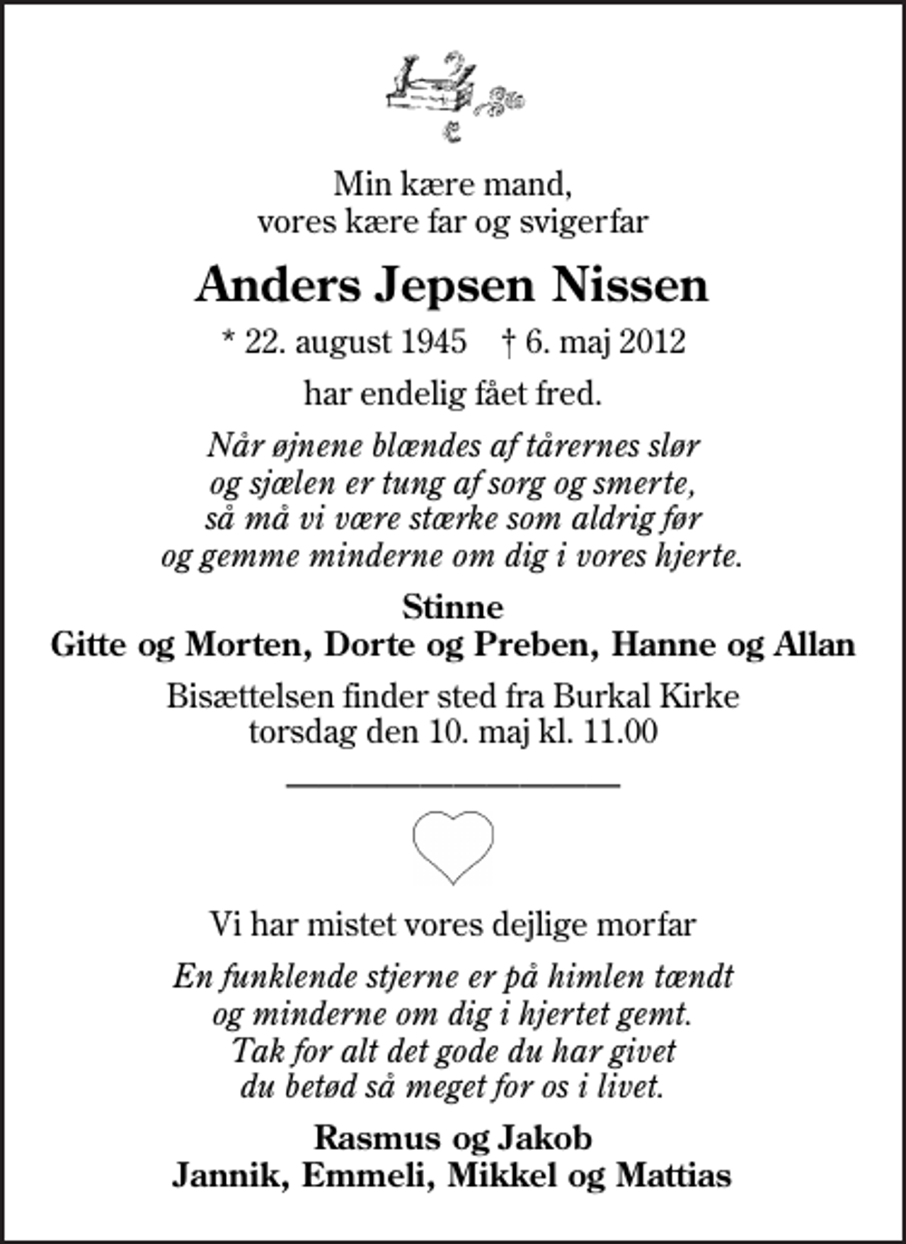 <p>Min kære mand, vores kære far og svigerfar<br />Anders Jepsen Nissen<br />* 22. august 1945 ✝ 6. maj 2012<br />har endelig fået fred.<br />Når øjnene blændes af tårernes slør og sjælen er tung af sorg og smerte, så må vi være stærke som aldrig før og gemme minderne om dig i vores hjerte.<br />Stinne Gitte og Morten, Dorte og Preben, Hanne og Allan<br />Bisættelsen finder sted fra Burkal Kirke torsdag den 10. maj kl. 11.00<br />Vi har mistet vores dejlige morfar<br />En funklende stjerne er på himlen tændt og minderne om dig i hjertet gemt. Tak for alt det gode du har givet du betød så meget for os i livet.<br />Rasmus og Jakob Jannik, Emmeli, Mikkel og Mattias</p>