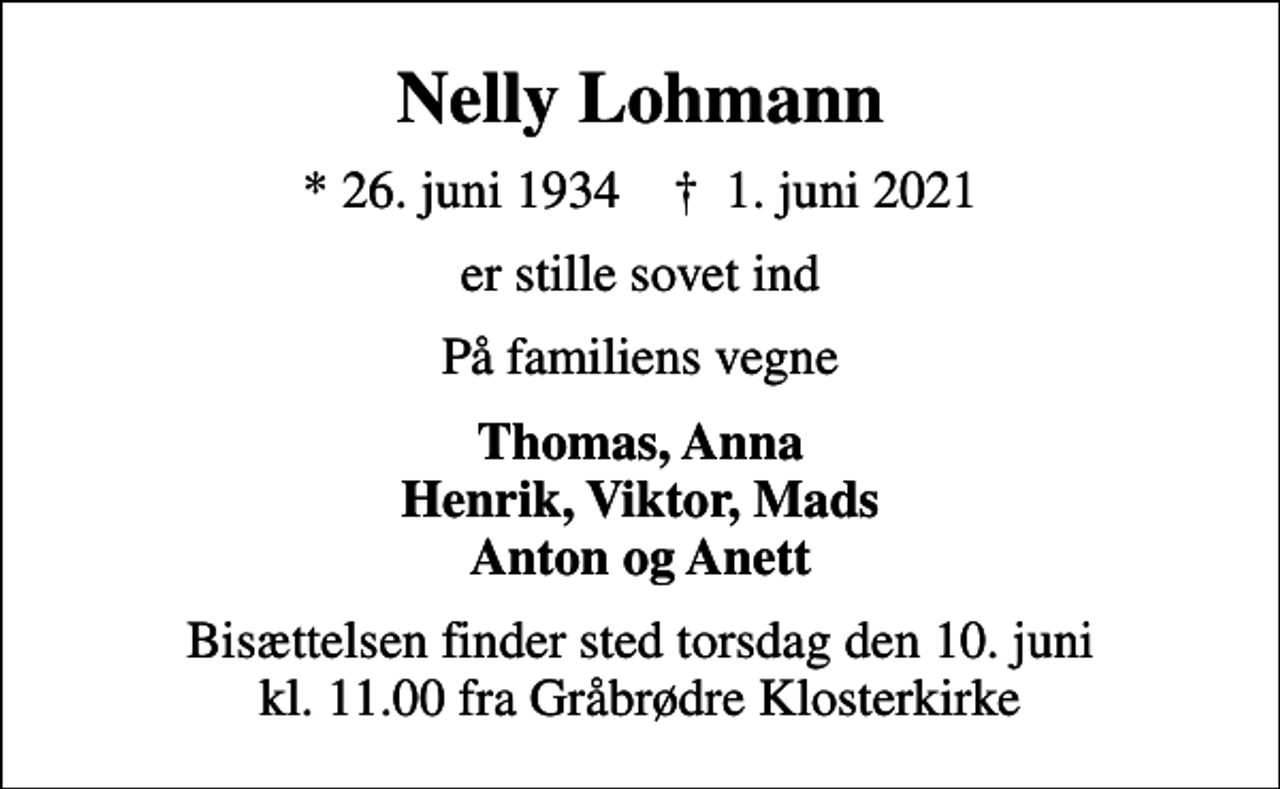 <p>Nelly Lohmann<br />* 26. juni 1934 ✝ 1. juni 2021<br />er stille sovet ind<br />På familiens vegne<br />Thomas, Anna Henrik, Viktor, Mads Anton og Anett<br />Bisættelsen finder sted torsdag den 10. juni kl. 11.00 fra Gråbrødre Klosterkirke</p>