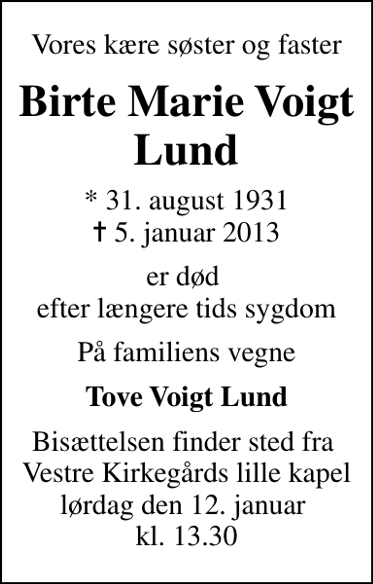 <p>Vores kære søster og faster<br />Birte Marie Voigt Lund<br />* 31. august 1931<br />✝ 5. januar 2013<br />er død efter længere tids sygdom<br />På familiens vegne<br />Tove Voigt Lund<br />Bisættelsen finder sted fra Vestre Kirkegårds lille kapel lørdag den 12. januar kl. 13.30</p>