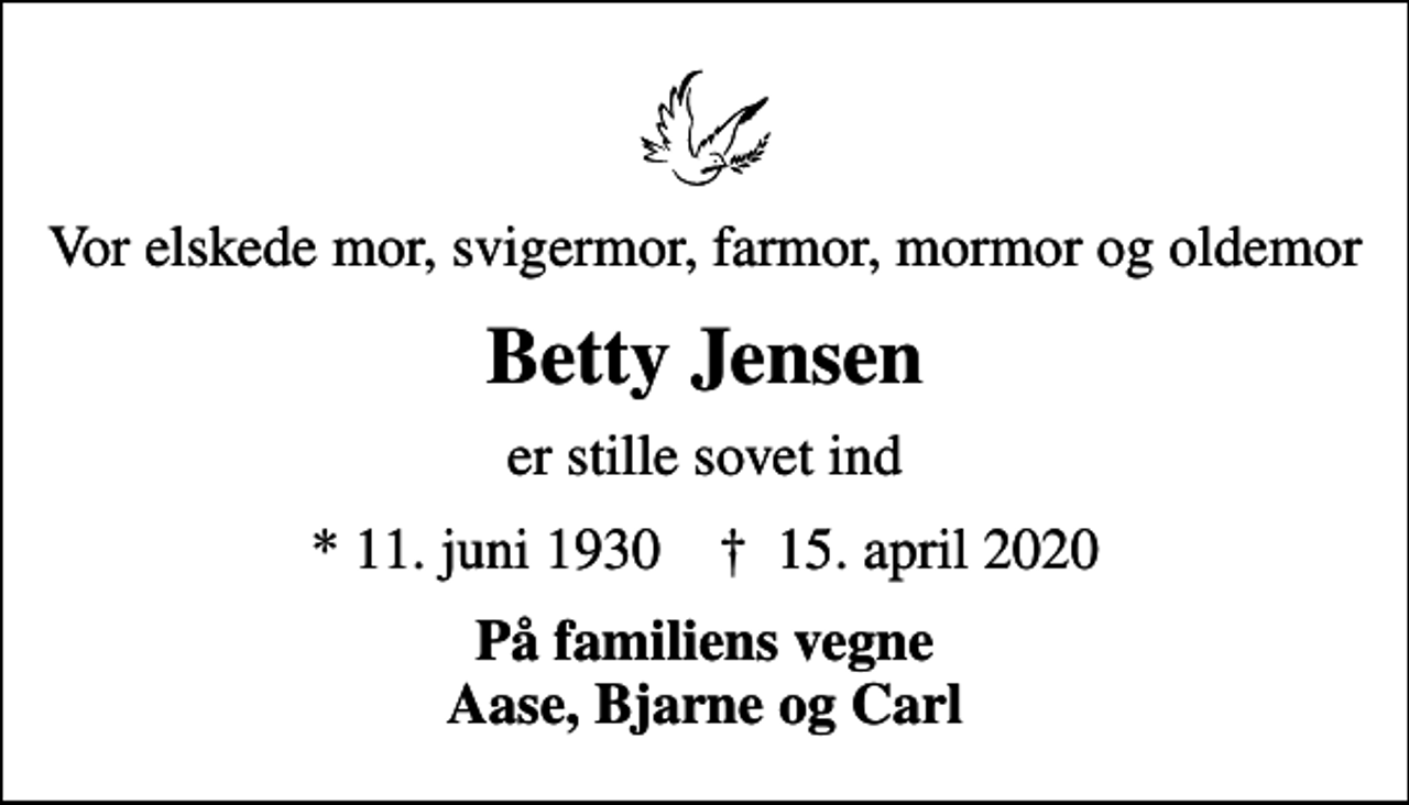 <p>Vor elskede mor, svigermor, farmor, mormor og oldemor<br />Betty Jensen<br />er stille sovet ind<br />* 11. juni 1930 ✝ 15. april 2020<br />På familiens vegne Aase, Bjarne og Carl</p>