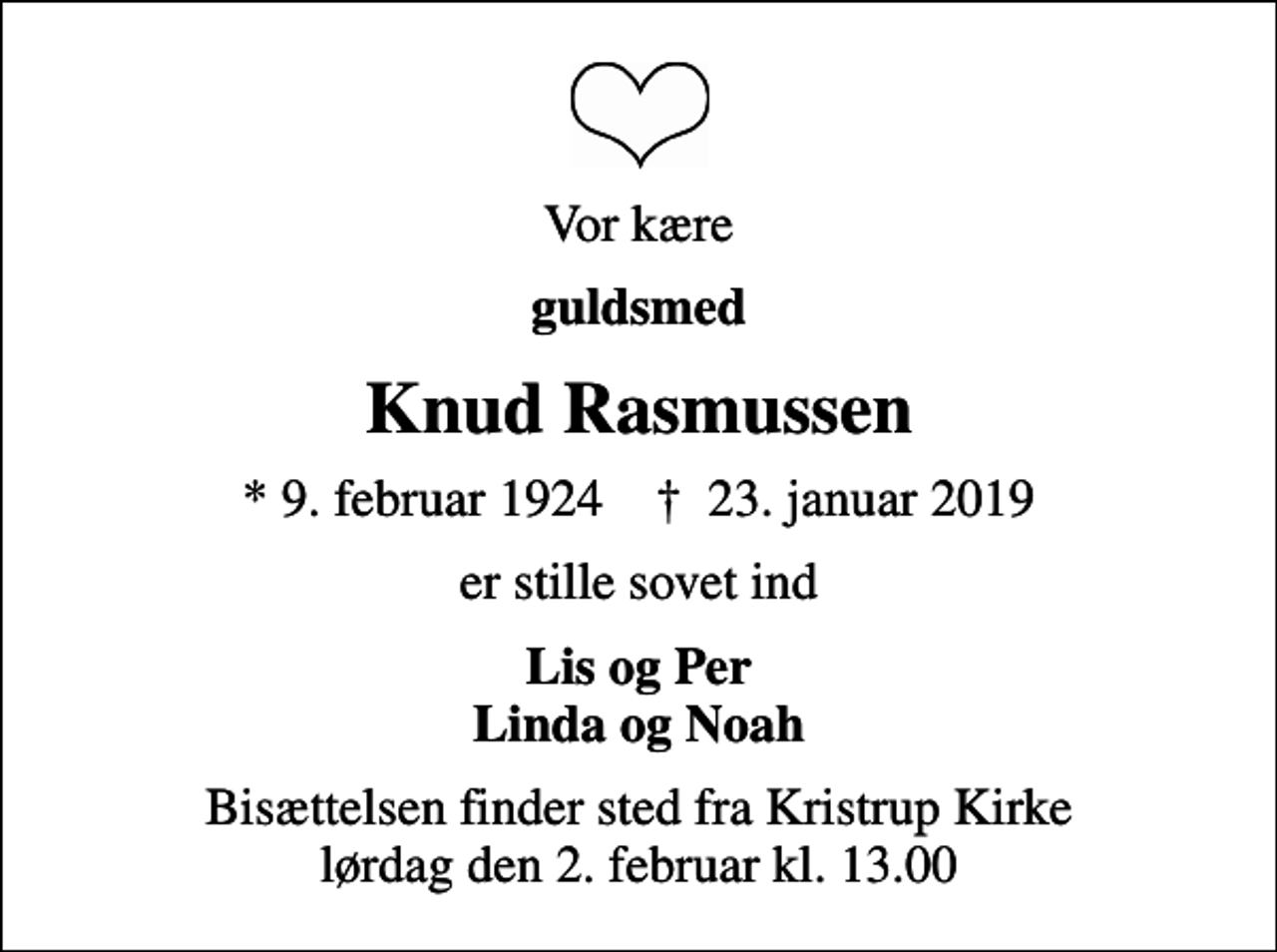 <p>Vor kære<br />guldsmed<br />Knud Rasmussen<br />* 9. februar 1924 ✝ 23. januar 2019<br />er stille sovet ind<br />Lis og Per Linda og Noah<br />Bisættelsen finder sted fra Kristrup Kirke lørdag den 2. februar kl. 13.00</p>
