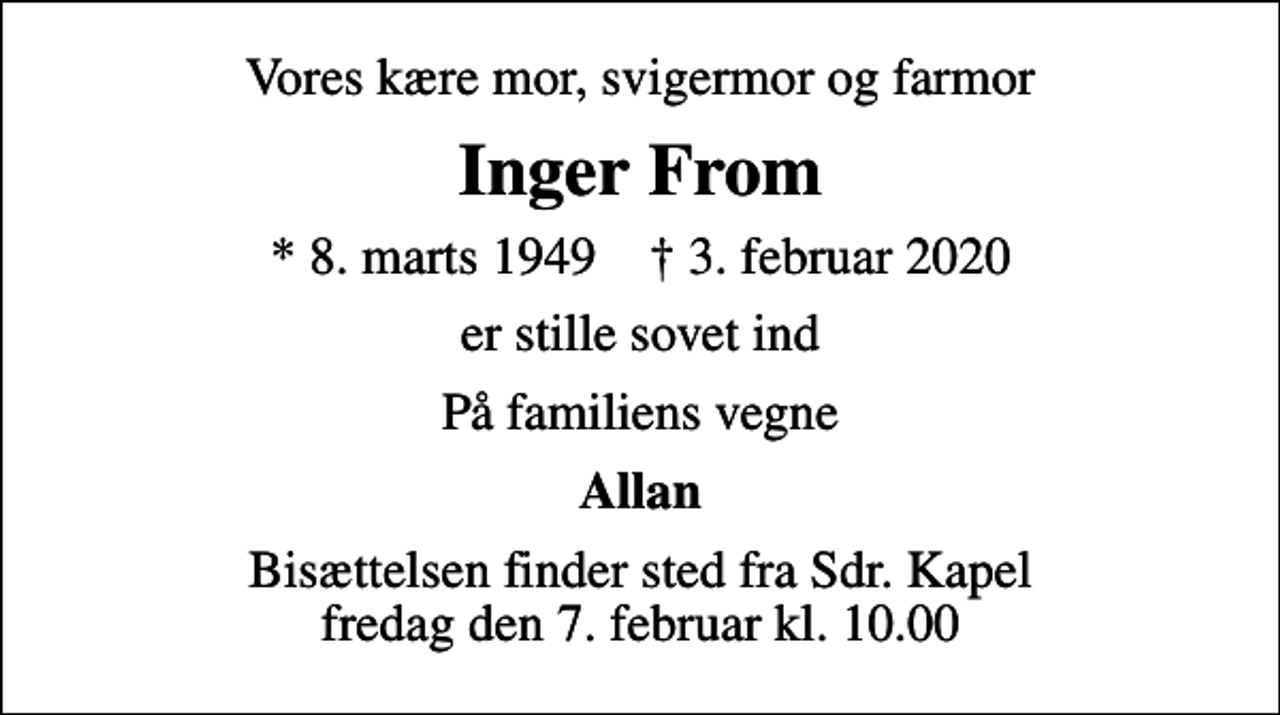 <p>Vores kære mor, svigermor og farmor<br />Inger From<br />* 8. marts 1949 ✝ 3. februar 2020<br />er stille sovet ind<br />På familiens vegne<br />Allan<br />Bisættelsen finder sted fra Sdr. Kapel fredag den 7. februar kl. 10.00</p>