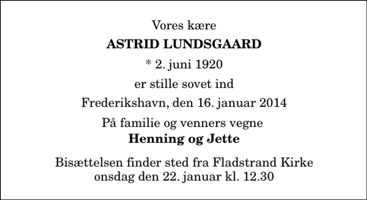 <p>Vores kære<br />Astrid Lundsgaard<br />* 2. juni 1920<br />er stille sovet ind<br />Frederikshavn, den 16. januar 2014<br />På familie og venners vegne<br />Henning og Jette<br />Bisættelsen finder sted fra Fladstrand Kirke onsdag den 22. januar kl. 12.30</p>