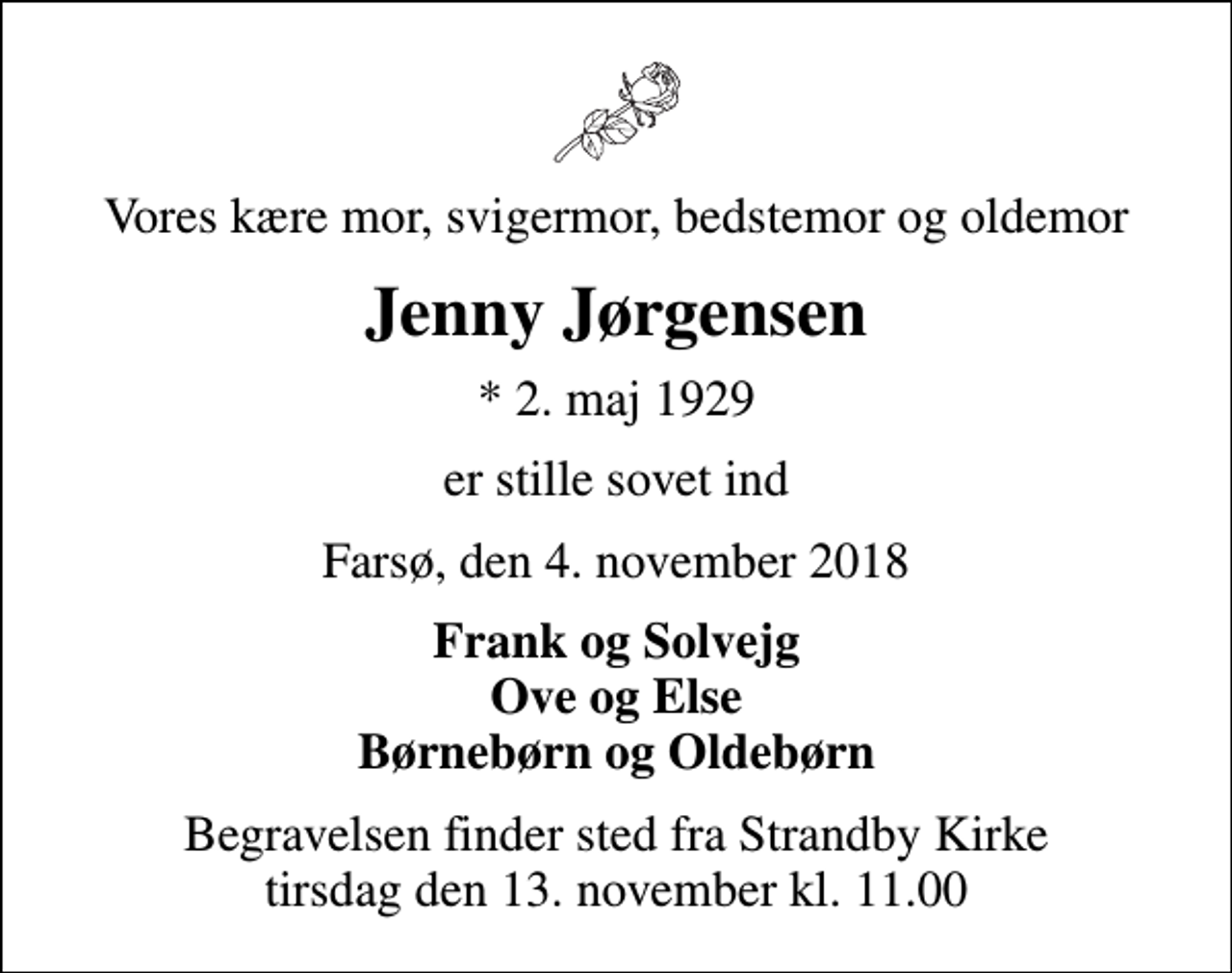 <p>Vores kære mor, svigermor, bedstemor og oldemor<br />Jenny Jørgensen<br />* 2. maj 1929<br />er stille sovet ind<br />Farsø, den 4. november 2018<br />Frank og Solvejg Ove og Else Børnebørn og Oldebørn<br />Begravelsen finder sted fra Strandby Kirke tirsdag den 13. november kl. 11.00</p>