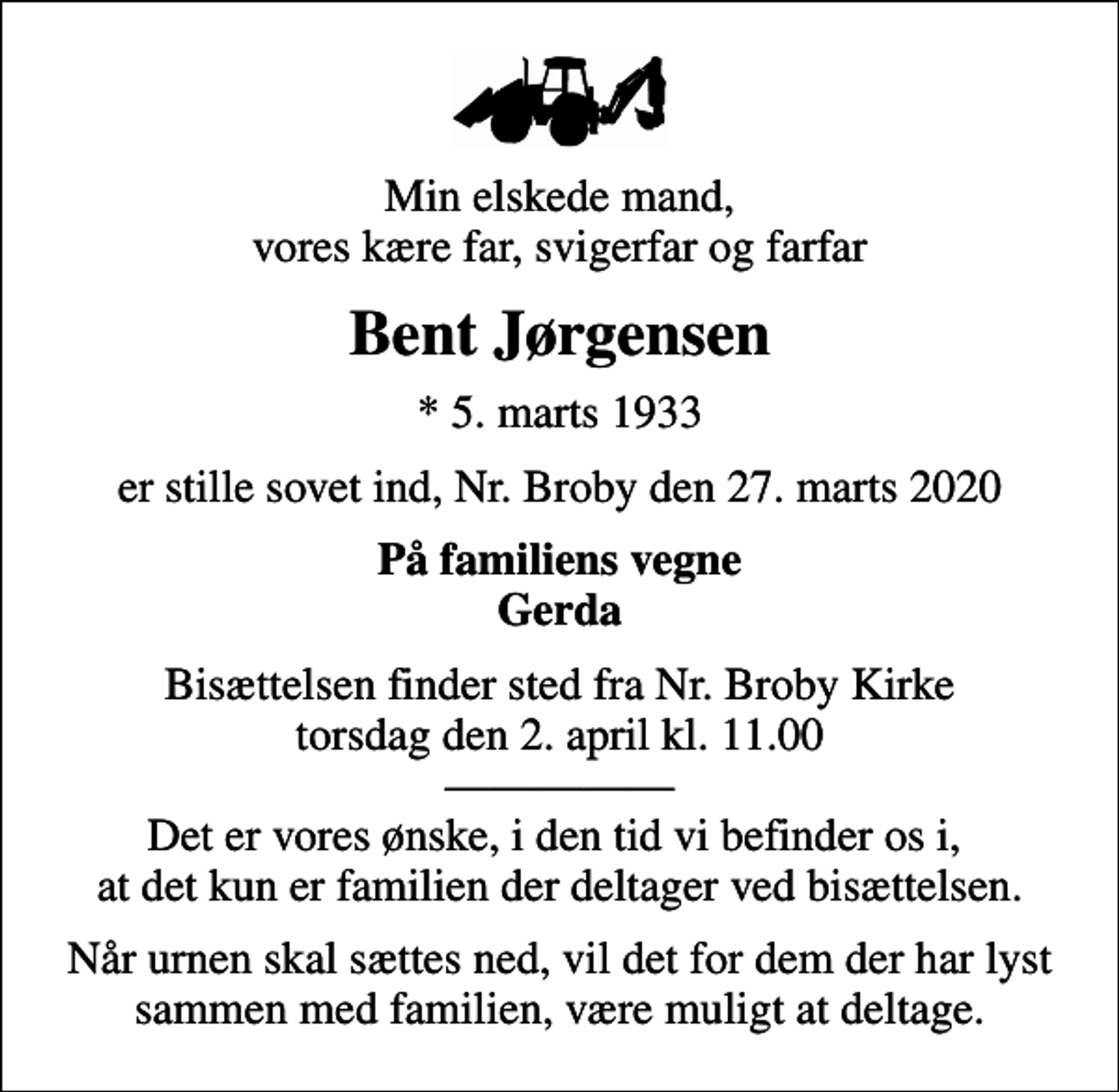 <p>Min elskede mand, vores kære far, svigerfar og farfar<br />Bent Jørgensen<br />* 5. marts 1933<br />er stille sovet ind, Nr. Broby den 27. marts 2020<br />På familiens vegne Gerda<br />Bisættelsen finder sted fra Nr. Broby Kirke torsdag den 2. april kl. 11.00 Det er vores ønske, i den tid vi befinder os i, at det kun er familien der deltager ved bisættelsen.<br />Når urnen skal sættes ned, vil det for dem der har lyst sammen med familien, være muligt at deltage.</p>