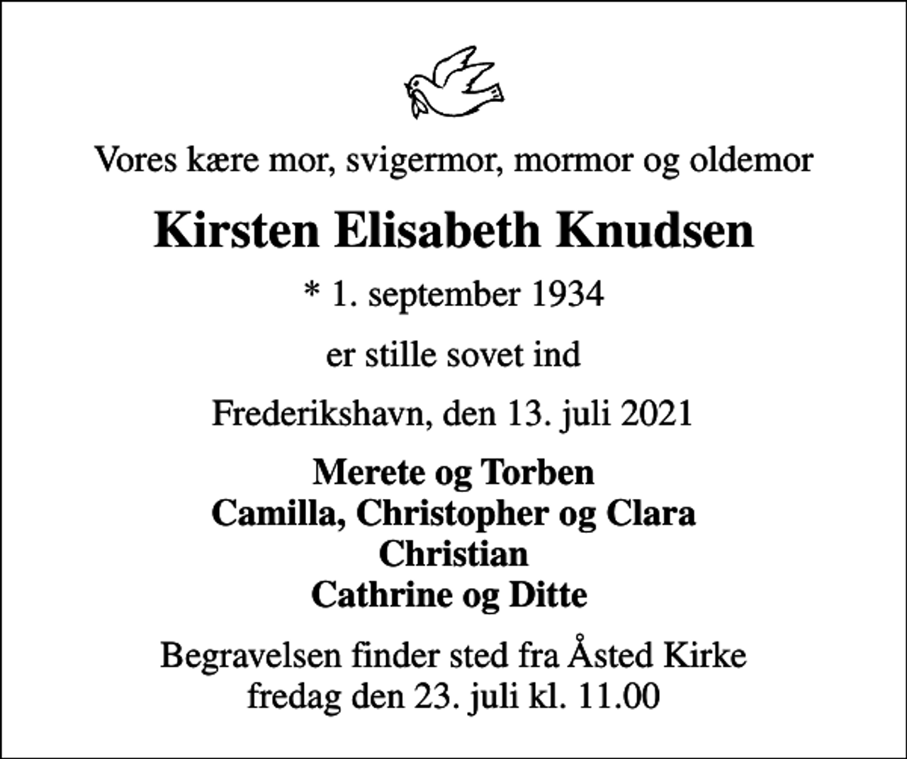 <p>Vores kære mor, svigermor, mormor og oldemor<br />Kirsten Elisabeth Knudsen<br />* 1. september 1934<br />er stille sovet ind<br />Frederikshavn, den 13. juli 2021<br />Merete og Torben Camilla, Christopher og Clara Christian Cathrine og Ditte<br />Begravelsen finder sted fra Åsted Kirke fredag den 23. juli kl. 11.00</p>