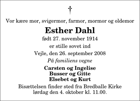 <p>Vor kære mor, svigermor, farmor, mormor og oldemor<br />Esther Dahl<br />født 27. november 1914<br />er stille sovet ind<br />Vejle, den 26. september 2008<br />På familiens vegne<br />Carsten og Ingelise Busser og Gitte Elsebet og Kurt<br />Bisættelsen finder sted fra Bredballe Kirke lørdag den 4. oktober kl. 11.00</p>