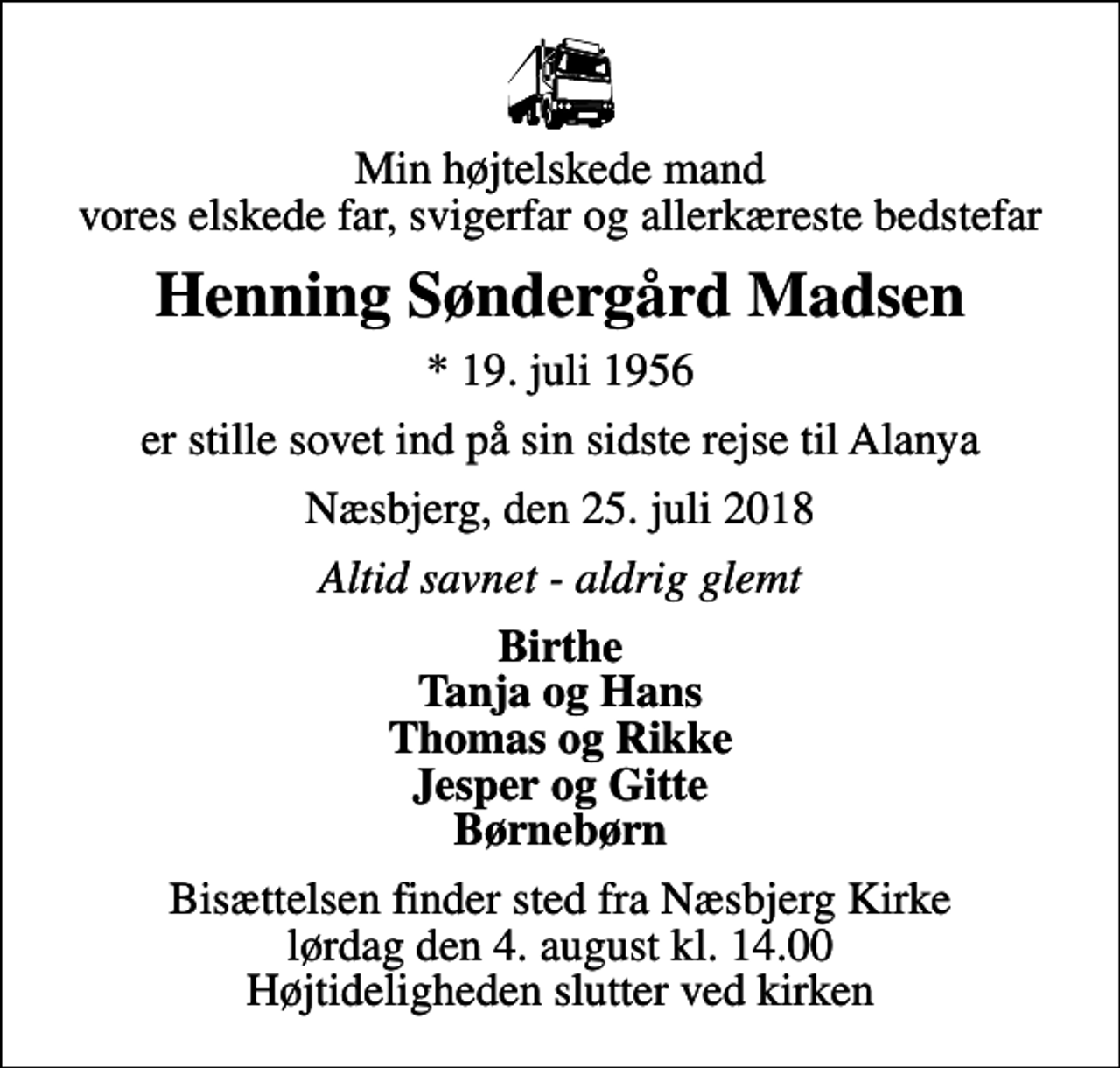 <p>Min højtelskede mand vores elskede far, svigerfar og allerkæreste bedstefar<br />Henning Søndergård Madsen<br />* 19. juli 1956<br />er stille sovet ind på sin sidste rejse til Alanya<br />Næsbjerg, den 25. juli 2018<br />Altid savnet - aldrig glemt<br />Birthe Tanja og Hans Thomas og Rikke Jesper og Gitte Børnebørn<br />Bisættelsen finder sted fra Næsbjerg Kirke lørdag den 4. august kl. 14.00 Højtideligheden slutter ved kirken</p>