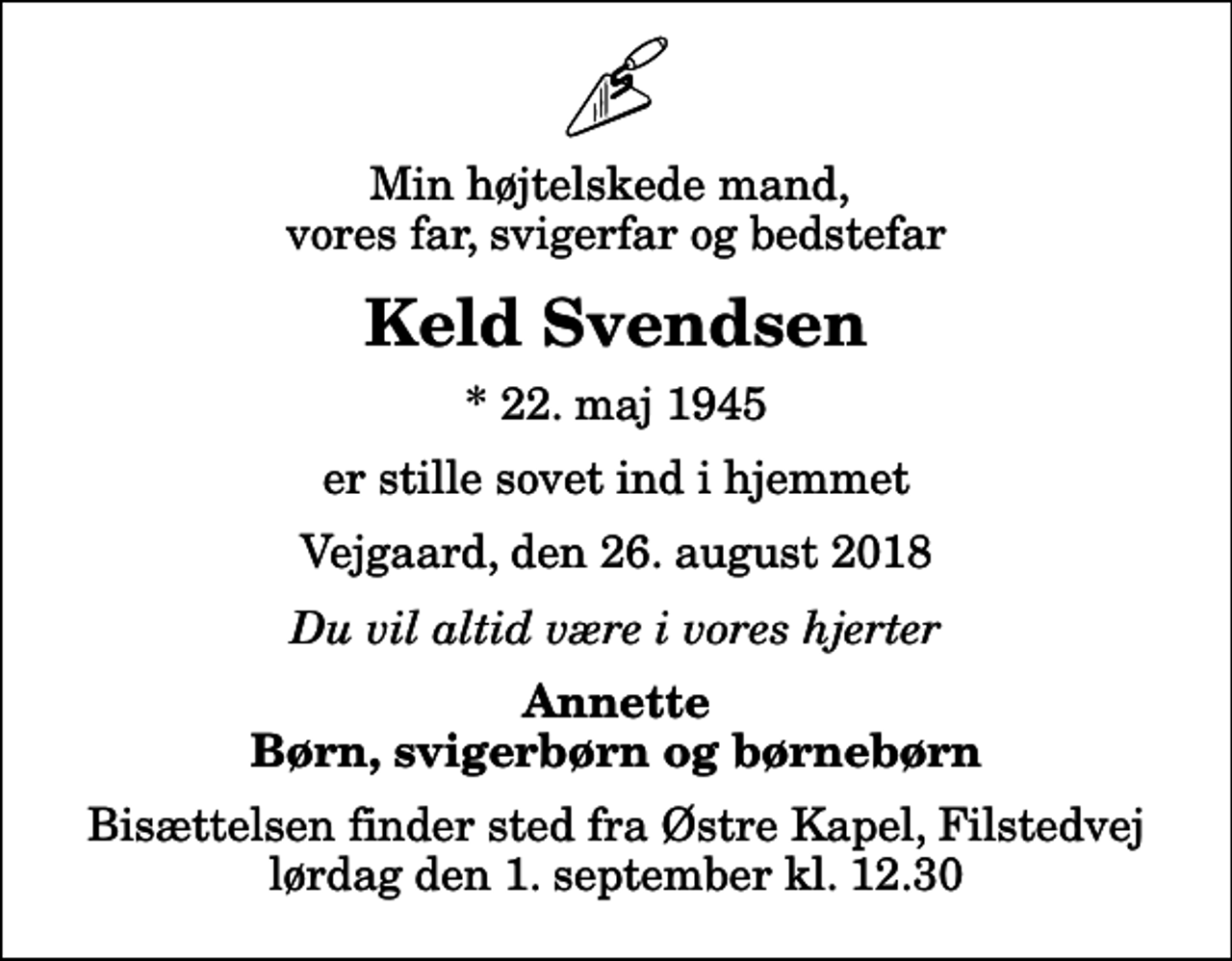 <p>Min højtelskede mand, vores far, svigerfar og bedstefar<br />Keld Svendsen<br />* 22. maj 1945<br />er stille sovet ind i hjemmet<br />Vejgaard, den 26. august 2018<br />Du vil altid være i vores hjerter<br />Annette Børn, svigerbørn og børnebørn<br />Bisættelsen finder sted fra Østre Kapel, Filstedvej lørdag den 1. september kl. 12.30</p>