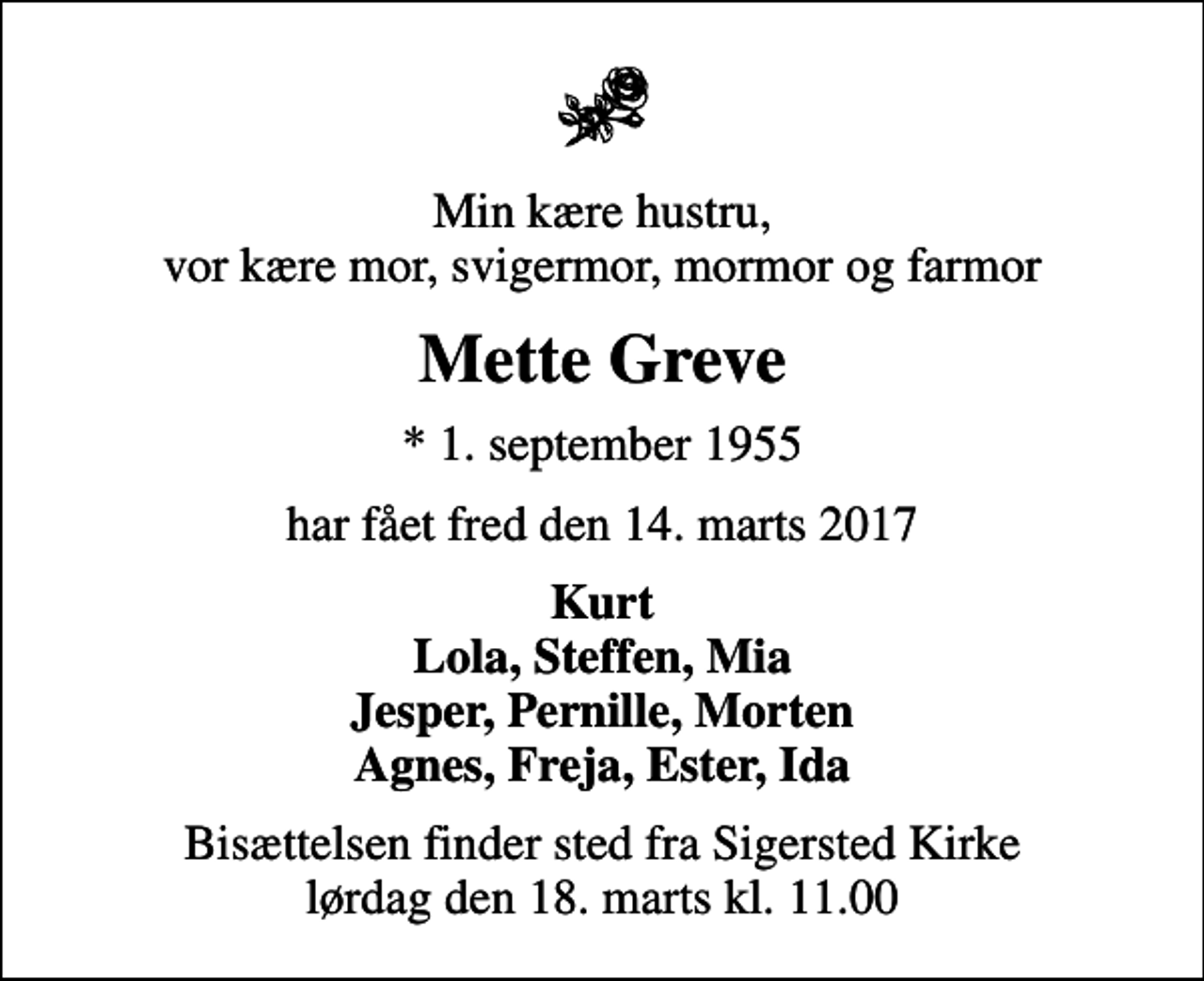 <p>Min kære hustru, vor kære mor, svigermor, mormor og farmor<br />Mette Greve<br />* 1. september 1955<br />har fået fred den 14. marts 2017<br />Kurt Lola, Steffen, Mia Jesper, Pernille, Morten Agnes, Freja, Ester, Ida<br />Bisættelsen finder sted fra Sigersted Kirke lørdag den 18. marts kl. 11.00</p>
