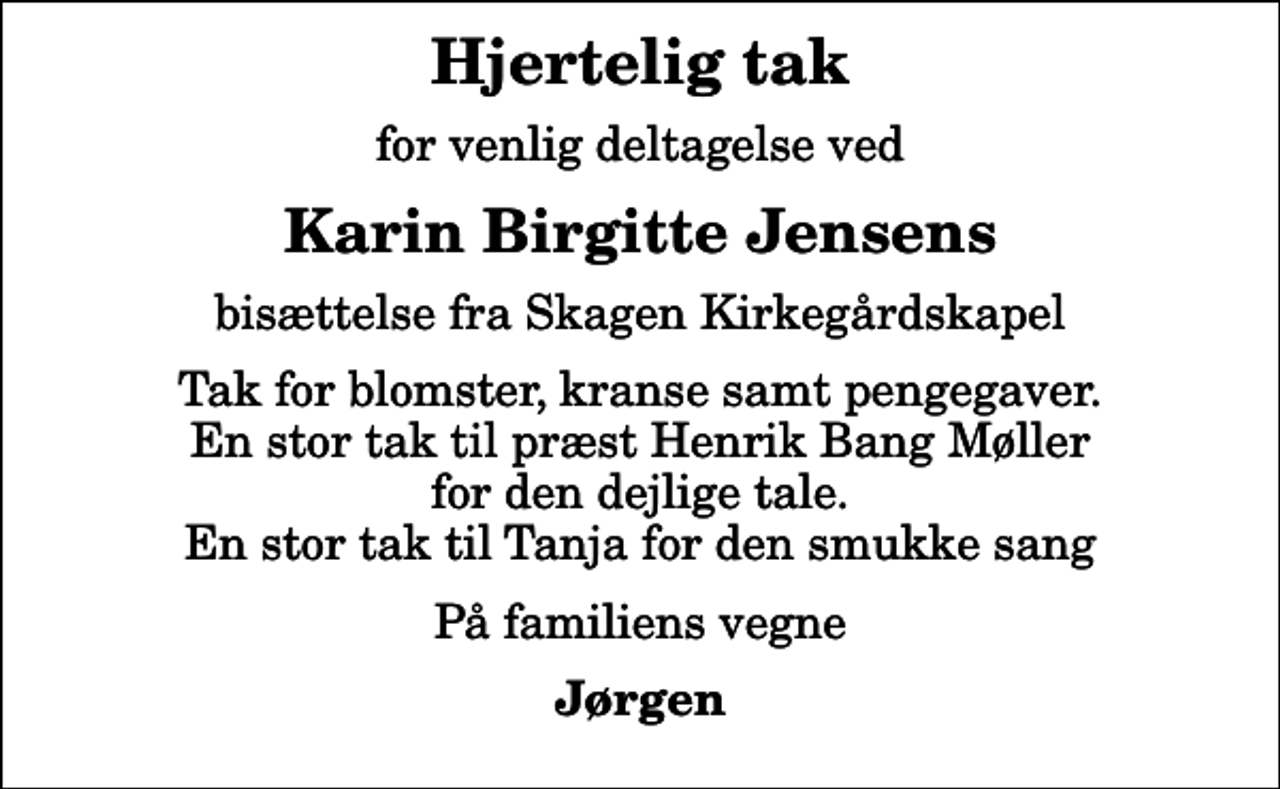 <p>Hjertelig tak<br />for venlig deltagelse ved<br />Karin Birgitte Jensens<br />bisættelse fra Skagen Kirkegårdskapel<br />Tak for blomster, kranse samt pengegaver. En stor tak til præst Henrik Bang Møller for den dejlige tale. En stor tak til Tanja for den smukke sang<br />På familiens vegne<br />Jørgen</p>