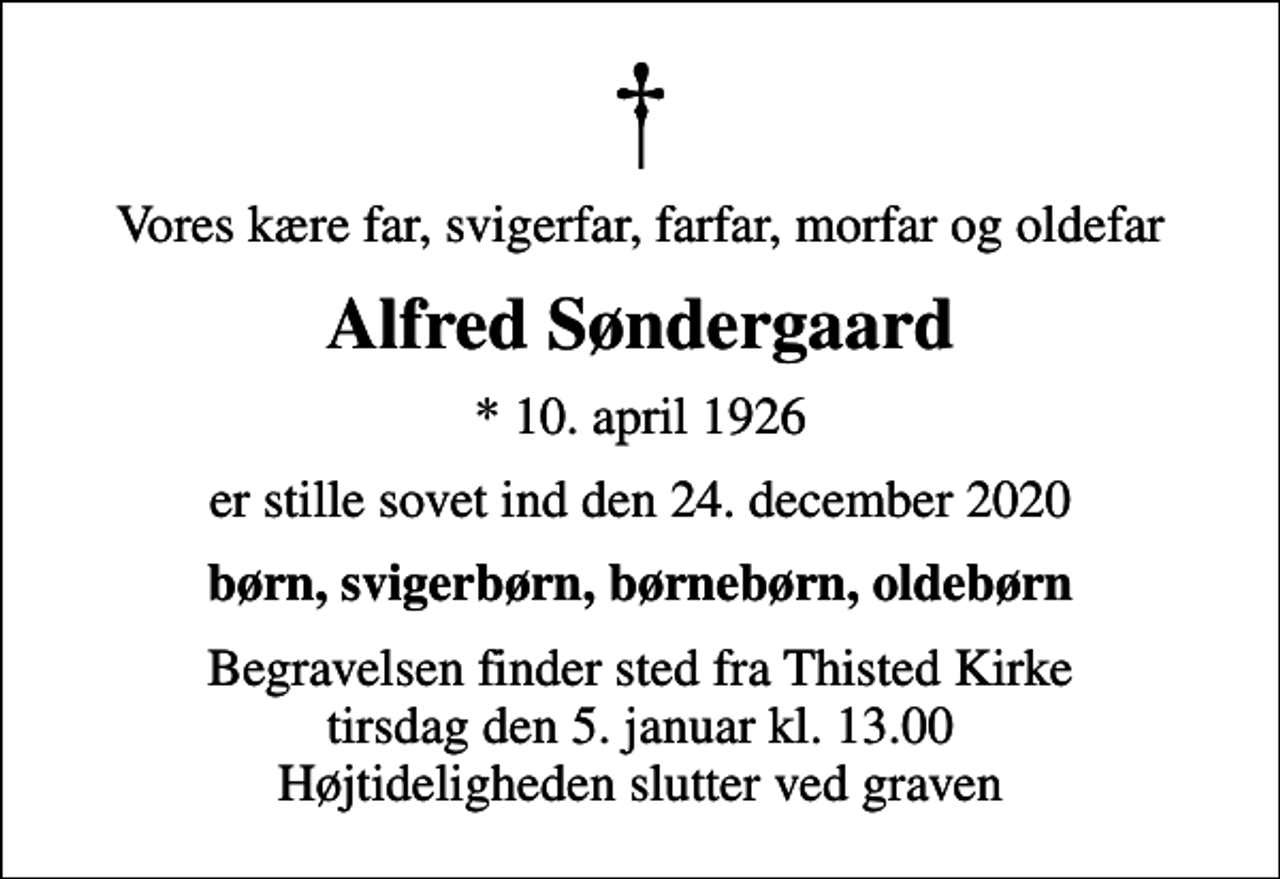 <p>Vores kære far, svigerfar, farfar, morfar og oldefar<br />Alfred Søndergaard<br />* 10. april 1926<br />er stille sovet ind den 24. december 2020<br />børn, svigerbørn, børnebørn, oldebørn<br />Begravelsen finder sted fra Thisted Kirke tirsdag den 5. januar kl. 13.00 Højtideligheden slutter ved graven</p>
