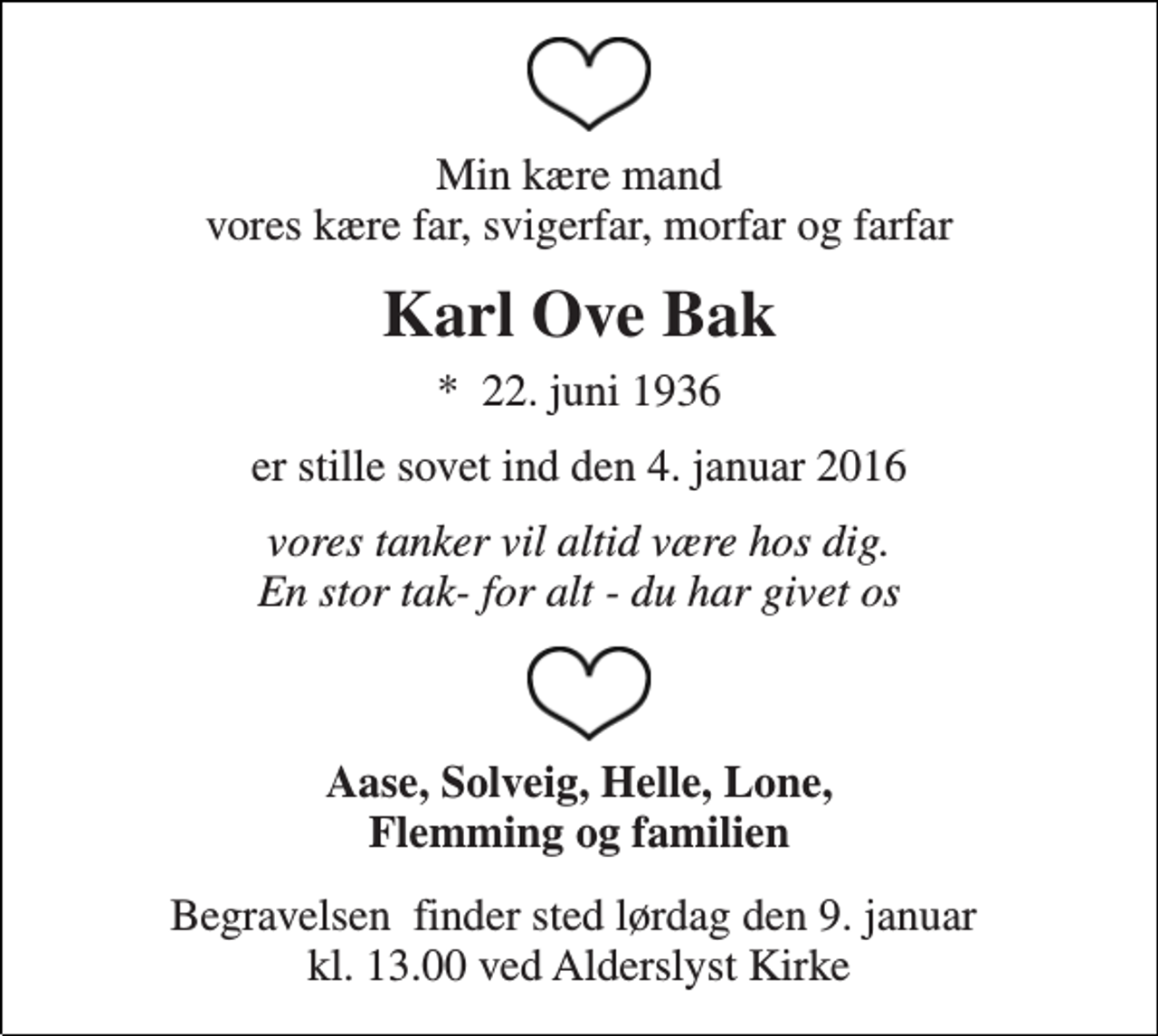<p>Min kære mand vores kære far, svigerfar, morfar og farfar<br />Karl Ove Bak<br />*​ 22. juni 1936<br />er stille sovet ind den 4. januar 2016<br />vores tanker vil altid være hos dig. En stor tak- for alt - du har givet os<br />Aase, Solveig, Helle, Lone, Flemming og familien<br />Begravelsen​ finder sted lørdag den 9. januar​ kl. 13.00 ved Alderslyst Kirke</p>