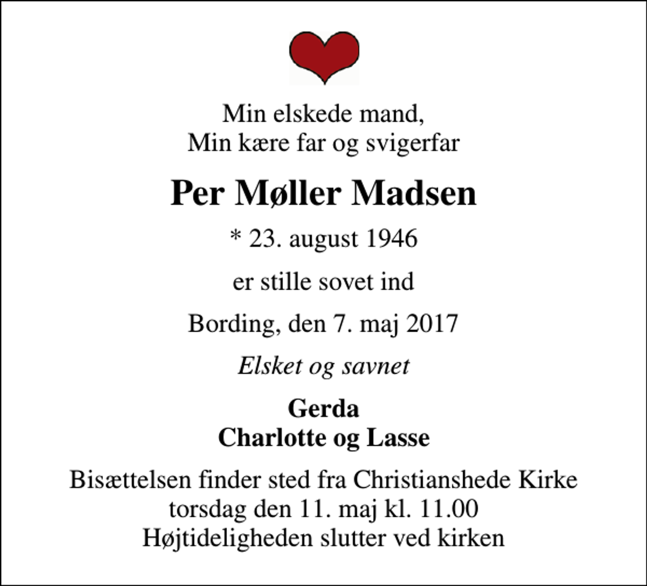 <p>Min elskede mand, Min kære far og svigerfar<br />Per Møller Madsen<br />* 23. august 1946<br />er stille sovet ind<br />Bording, den 7. maj 2017<br />Elsket og savnet<br />Gerda Charlotte og Lasse<br />Bisættelsen finder sted fra Christianshede Kirke torsdag den 11. maj kl. 11.00 Højtideligheden slutter ved kirken</p>