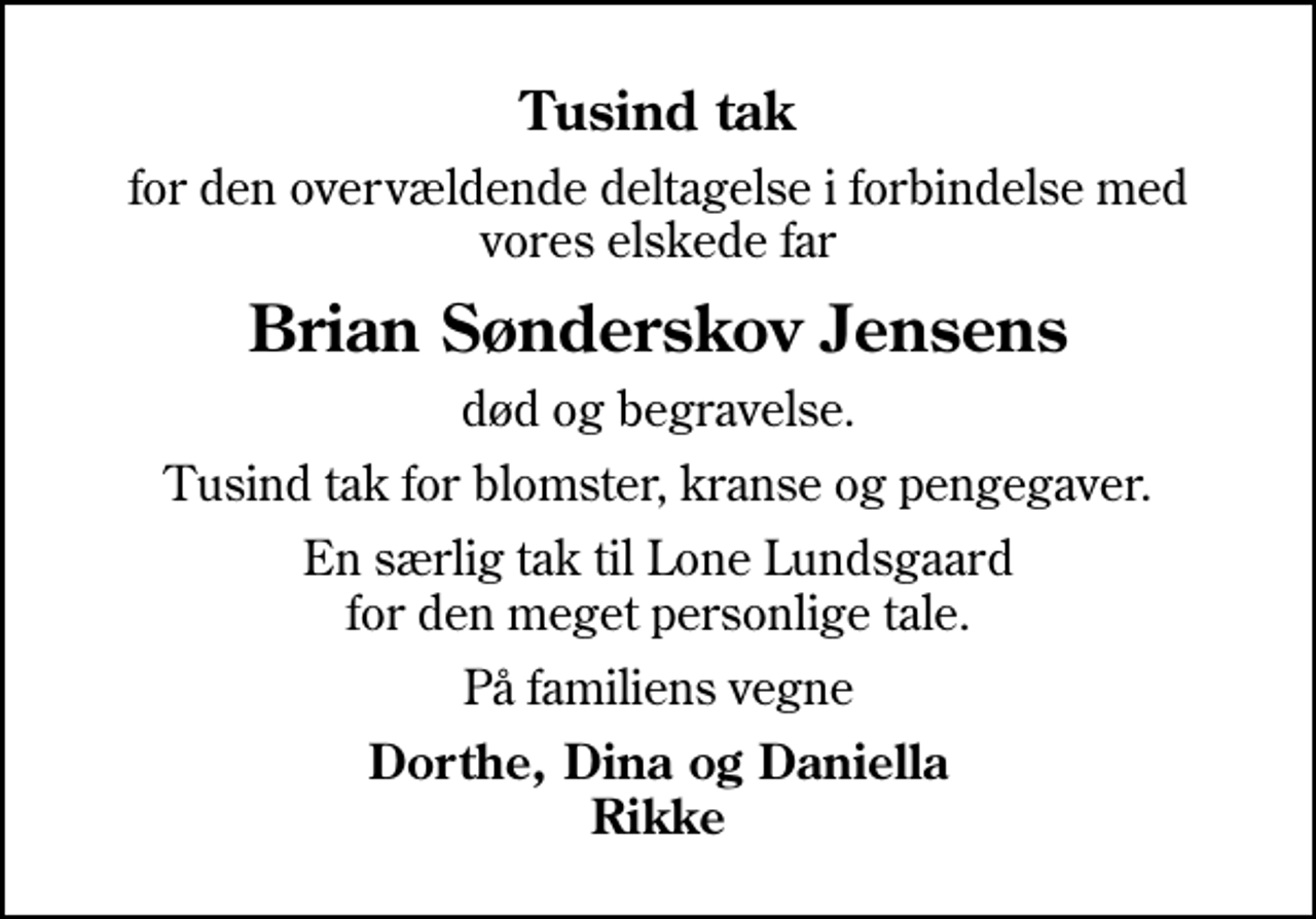 <p>Tusind tak<br />for den overvældende deltagelse i forbindelse med vores elskede far<br />Brian Sønderskov Jensens<br />død og begravelse.<br />Tusind tak for blomster, kranse og pengegaver.<br />En særlig tak til Lone Lundsgaard for den meget personlige tale.<br />På familiens vegne<br />Dorthe, Dina og Daniella Rikke</p>
