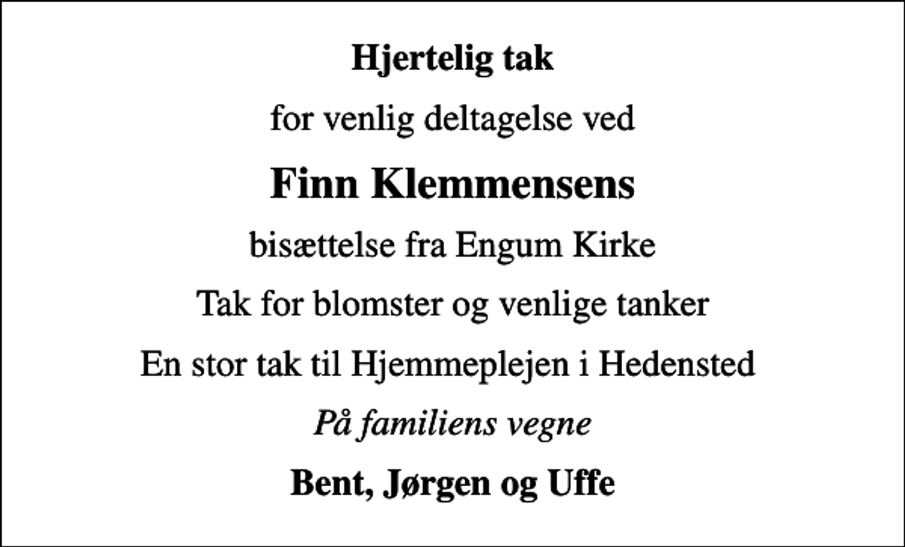<p>Hjertelig tak<br />for venlig deltagelse ved<br />Finn Klemmensens<br />bisættelse fra Engum Kirke<br />Tak for blomster og venlige tanker<br />En stor tak til Hjemmeplejen i Hedensted<br />På familiens vegne<br />Bent, Jørgen og Uffe</p>