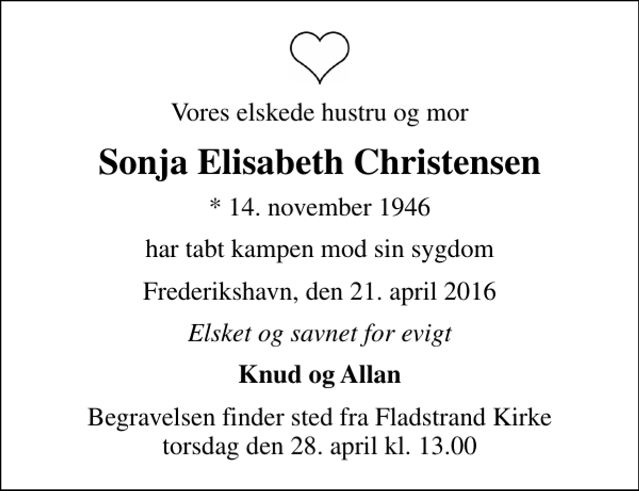 <p>Vores elskede hustru og mor<br />Sonja Elisabeth Christensen<br />* 14. november 1946<br />har tabt kampen mod sin sygdom<br />Frederikshavn, den 21. april 2016<br />Elsket og savnet for evigt<br />Knud og Allan<br />Begravelsen finder sted fra Fladstrand Kirke torsdag den 28. april kl. 13.00</p>