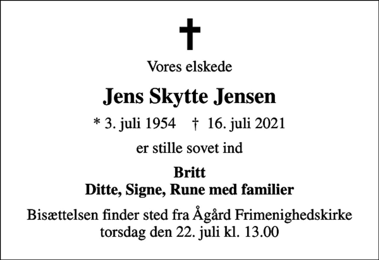 <p>Vores elskede<br />Jens Skytte Jensen<br />* 3. juli 1954 ✝ 16. juli 2021<br />er stille sovet ind<br />Britt Ditte, Signe, Rune med familier<br />Bisættelsen finder sted fra Ågård Frimenighedskirke torsdag den 22. juli kl. 13.00</p>