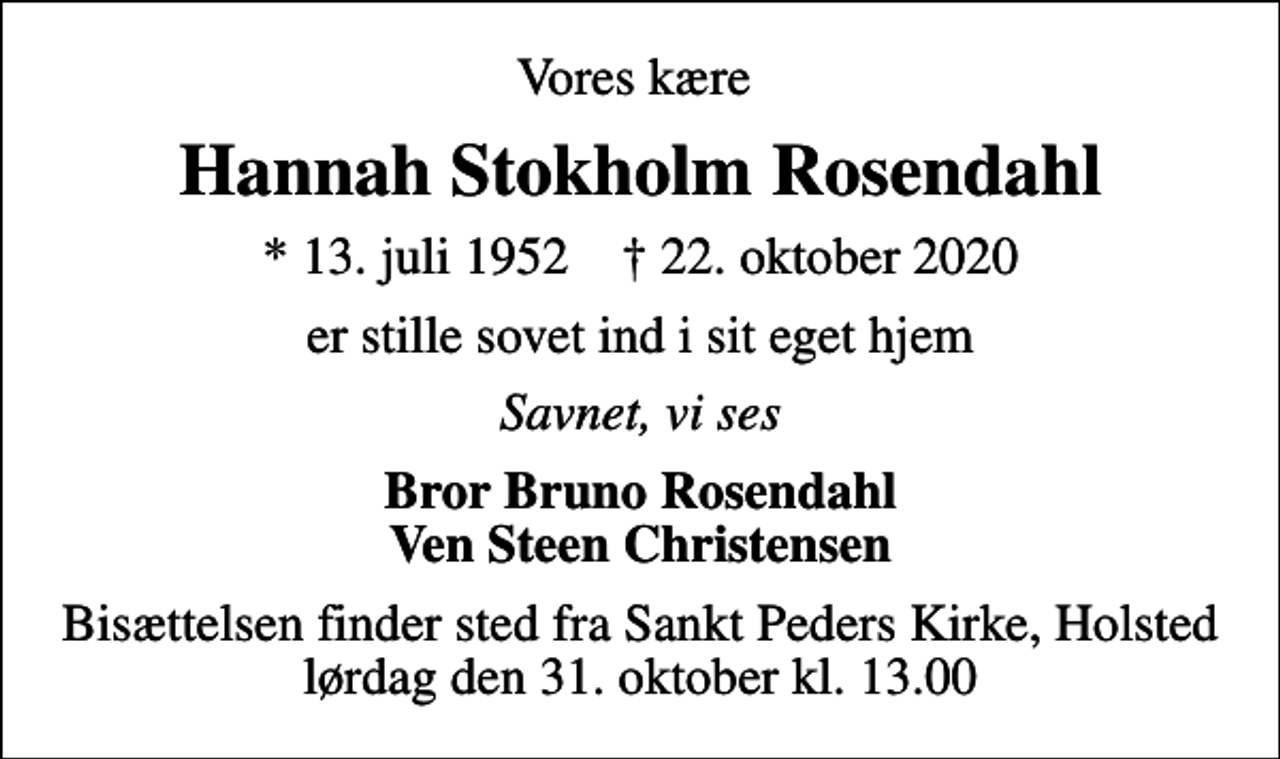 <p>Vores kære<br />Hannah Stokholm Rosendahl<br />* 13. juli 1952 ✝ 22. oktober 2020<br />er stille sovet ind i sit eget hjem<br />Savnet, vi ses<br />Bror Bruno Rosendahl Ven Steen Christensen<br />Bisættelsen finder sted fra Sankt Peders Kirke, Holsted lørdag den 31. oktober kl. 13.00</p>