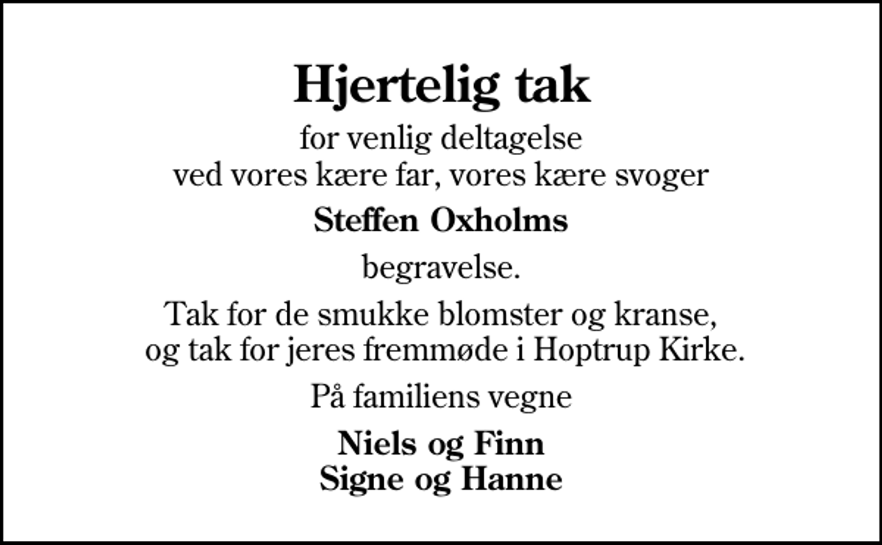 <p>Hjertelig tak<br />for venlig deltagelse ved vores kære far, vores kære svoger<br />Steffen Oxholms<br />begravelse.<br />Tak for de smukke blomster og kranse, og tak for jeres fremmøde i Hoptrup Kirke.<br />På familiens vegne<br />Niels og Finn Signe og Hanne</p>