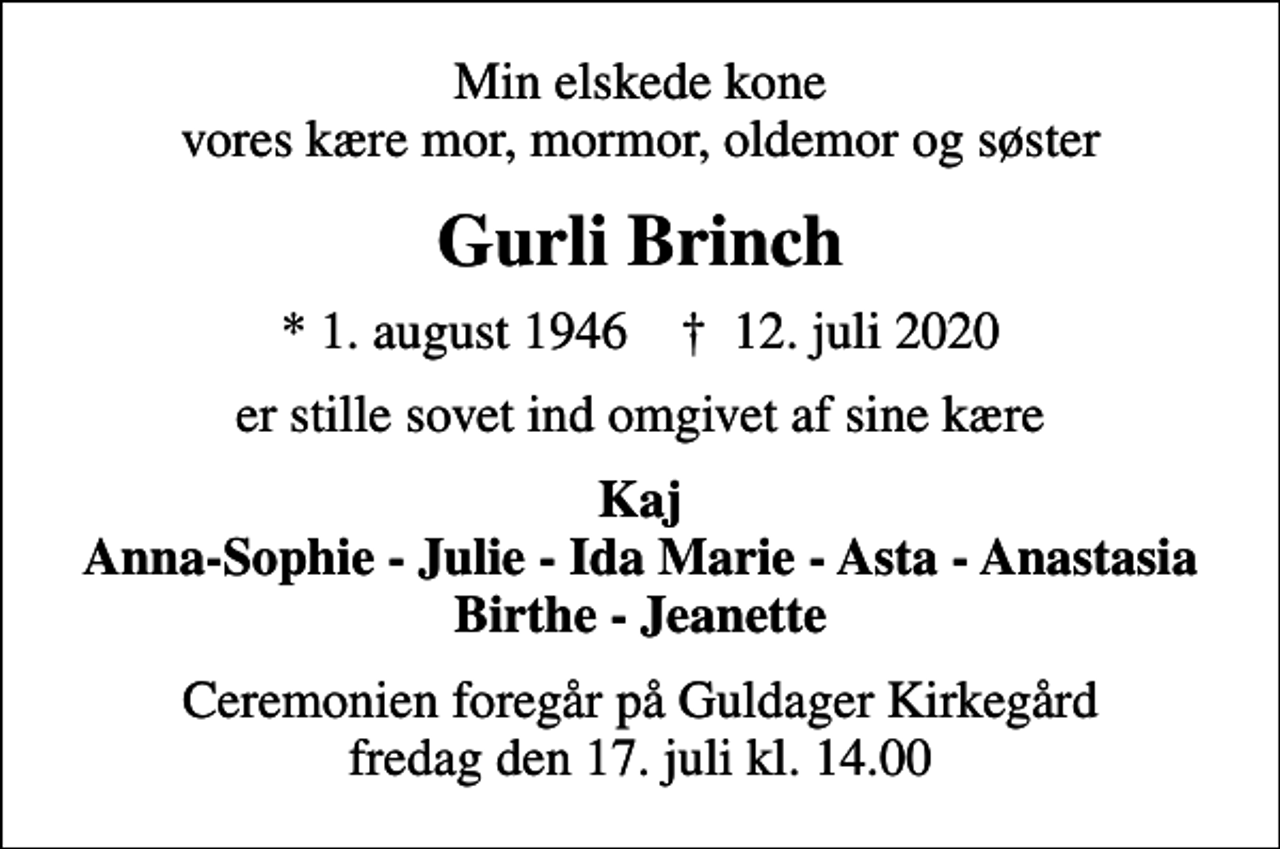 <p>Min elskede kone vores kære mor, mormor, oldemor og søster<br />Gurli Brinch<br />* 1. august 1946 ✝ 12. juli 2020<br />er stille sovet ind omgivet af sine kære<br />Kaj Anna-Sophie - Julie - Ida Marie - Asta - Anastasia Birthe - Jeanette<br />Ceremonien foregår på Guldager Kirkegård fredag den 17. juli kl. 14.00</p>