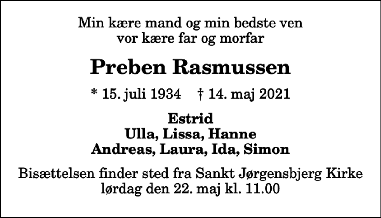 <p>Min kære mand og min bedste ven vor kære far og morfar<br />Preben Rasmussen<br />* 15. juli 1934 ✝ 14. maj 2021<br />Estrid Ulla, Lissa, Hanne Andreas, Laura, Ida, Simon<br />Bisættelsen finder sted fra Sankt Jørgensbjerg Kirke lørdag den 22. maj kl. 11.00</p>