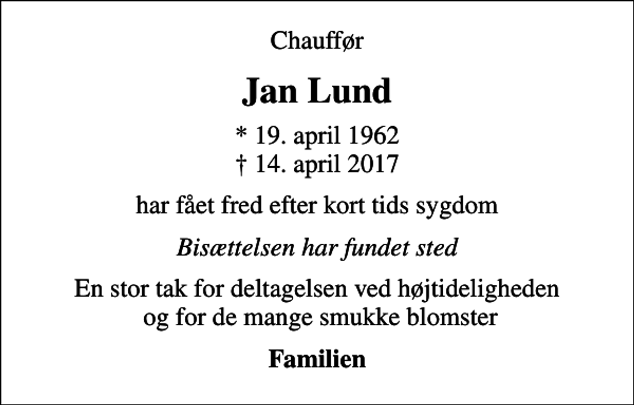 <p>Chauffør<br />Jan Lund<br />* 19. april 1962<br />✝ 14. april 2017<br />har fået fred efter kort tids sygdom<br />Bisættelsen har fundet sted<br />En stor tak for deltagelsen ved højtideligheden og for de mange smukke blomster<br />Familien</p>