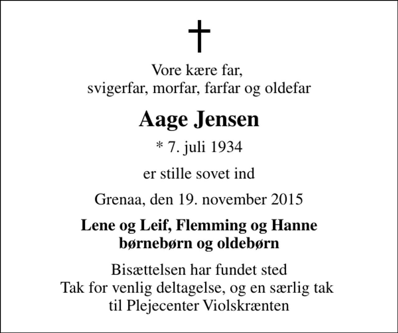 <p>Vore kære far, svigerfar, morfar, farfar og oldefar<br />Aage Jensen<br />* 7. juli 1934<br />er stille sovet ind<br />Grenaa, den 19. november 2015<br />Lene og Leif, Flemming og Hanne børnebørn og oldebørn<br />Bisættelsen har fundet sted Tak for venlig deltagelse, og en særlig tak til Plejecenter Violskrænten</p>