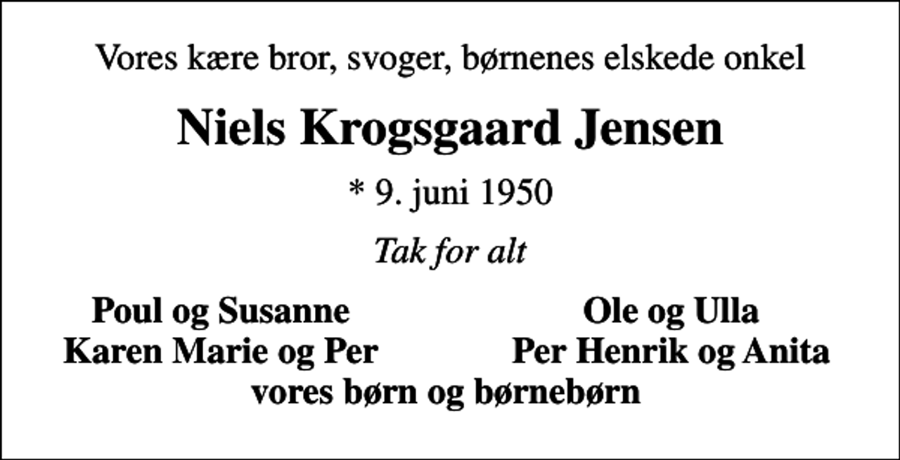 <p>Vores kære bror, svoger, børnenes elskede onkel<br />Niels Krogsgaard Jensen<br />* 9. juni 1950<br />Tak for alt<br />Poul og Susanne<br />Ole og Ulla<br />Karen Marie og Per<br />Per Henrik og Anita</p>