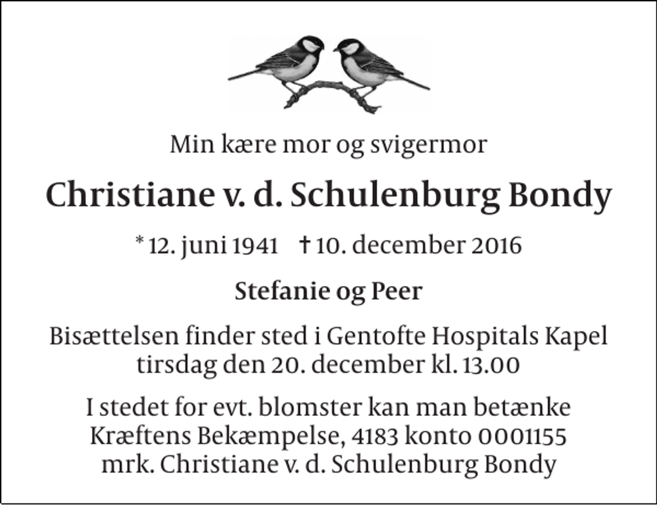 <p>Min kære mor og svigermor<br />Christiane v. d. Schulenburg Bondy<br />* 12. juni 1941 ✝ 10. december 2016<br />Stefanie og Peer<br />Bisættelsen finder sted i Gentofte Hospitals Kapel tirsdag den 20. december kl. 13.00<br />I stedet for evt. blomster kan man betænke Kræftens Bekæmpelse, 4183 konto 0001155 mrk. Christiane v. d. Schulenburg Bondy</p>