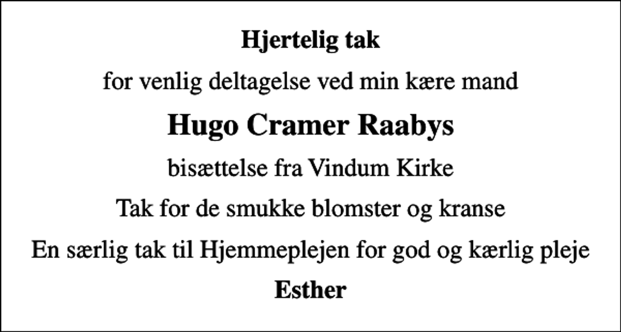<p>Hjertelig tak<br />for venlig deltagelse ved min kære mand<br />Hugo Cramer Raabys<br />bisættelse fra Vindum Kirke<br />Tak for de smukke blomster og kranse<br />En særlig tak til Hjemmeplejen for god og kærlig pleje<br />Esther</p>