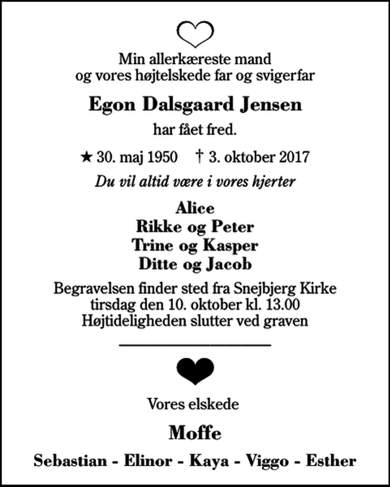 <p>Min allerkæreste mand og vores højtelskede far og svigerfar<br />Egon Dalsgaard Jensen<br />har fået fred.<br />* 30. maj 1950 ✝ 3. oktober 2017<br />Du vil altid være i vores hjerter<br />Alice Rikke og Peter Trine og Kasper Ditte og Jacob<br />Begravelsen finder sted fra Snejbjerg Kirke tirsdag den 10. oktober kl. 13.00 Højtideligheden slutter ved graven<br />Vores elskede<br />Moffe<br />Sebastian - Elinor - Kaya - Viggo - Esther</p>