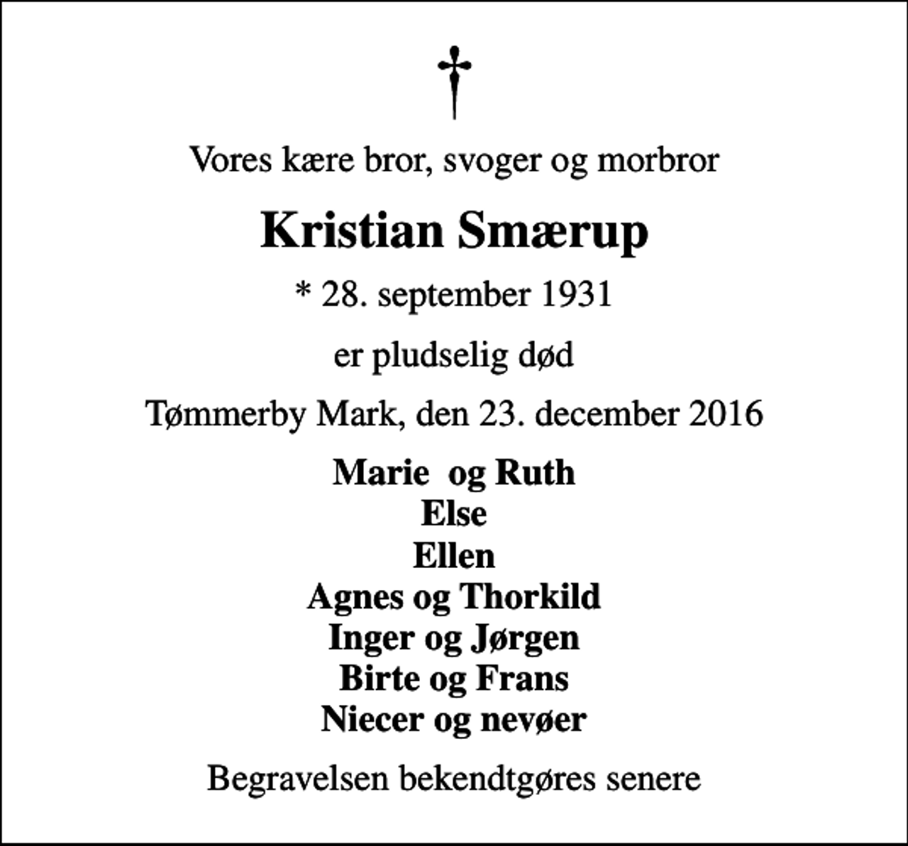 <p>Vores kære bror, svoger og morbror<br />Kristian Smærup<br />* 28. september 1931<br />er pludselig død<br />Tømmerby Mark, den 23. december 2016<br />Marie og Ruth Else Ellen Agnes og Thorkild Inger og Jørgen Birte og Frans Niecer og nevøer<br />Begravelsen bekendtgøres senere</p>