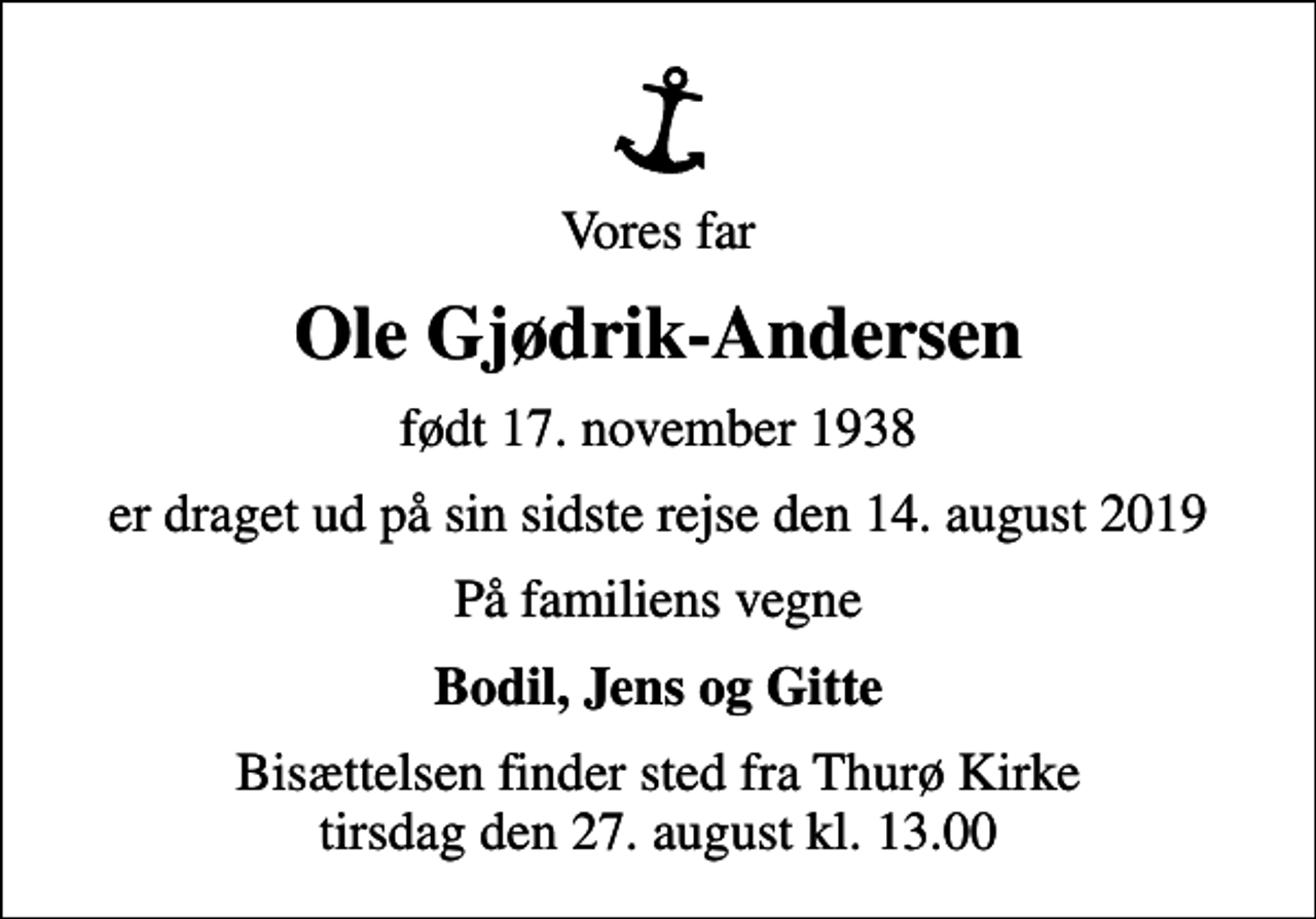 <p>Vores far<br />Ole Gjødrik-Andersen<br />født 17. november 1938<br />er draget ud på sin sidste rejse den 14. august 2019<br />På familiens vegne<br />Bodil, Jens og Gitte<br />Bisættelsen finder sted fra Thurø Kirke tirsdag den 27. august kl. 13.00</p>