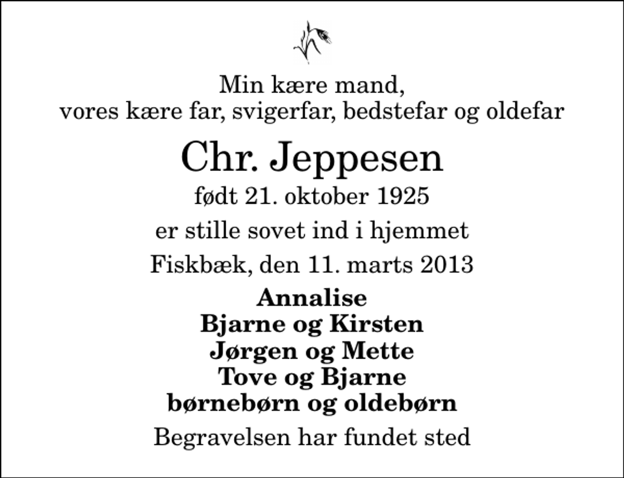 <p>Min kære mand, vores kære far, svigerfar, bedstefar og oldefar<br />Chr. Jeppesen<br />født 21. oktober 1925<br />er stille sovet ind i hjemmet<br />Fiskbæk, den 11. marts 2013<br />Annalise Bjarne og Kirsten Jørgen og Mette Tove og Bjarne børnebørn og oldebørn<br />Begravelsen har fundet sted</p>