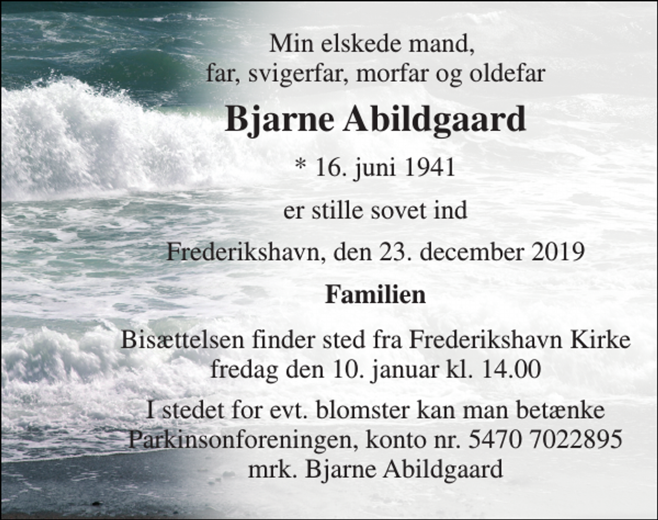 <p>Min elskede mand, far, svigerfar, morfar og oldefar<br />Bjarne Abildgaard<br />*​ 16. juni 1941<br />er stille sovet ind<br />Frederikshavn, den 23. december 2019<br />Familien<br />Bisættelsen​ finder sted fra Frederikshavn Kirke​ fredag den 10. januar​ kl. 14.00<br />I stedet for evt. blomster kan man betænke Parkinsonforeningen, konto nr. 5470 7022895 mrk. Bjarne Abildgaard</p>