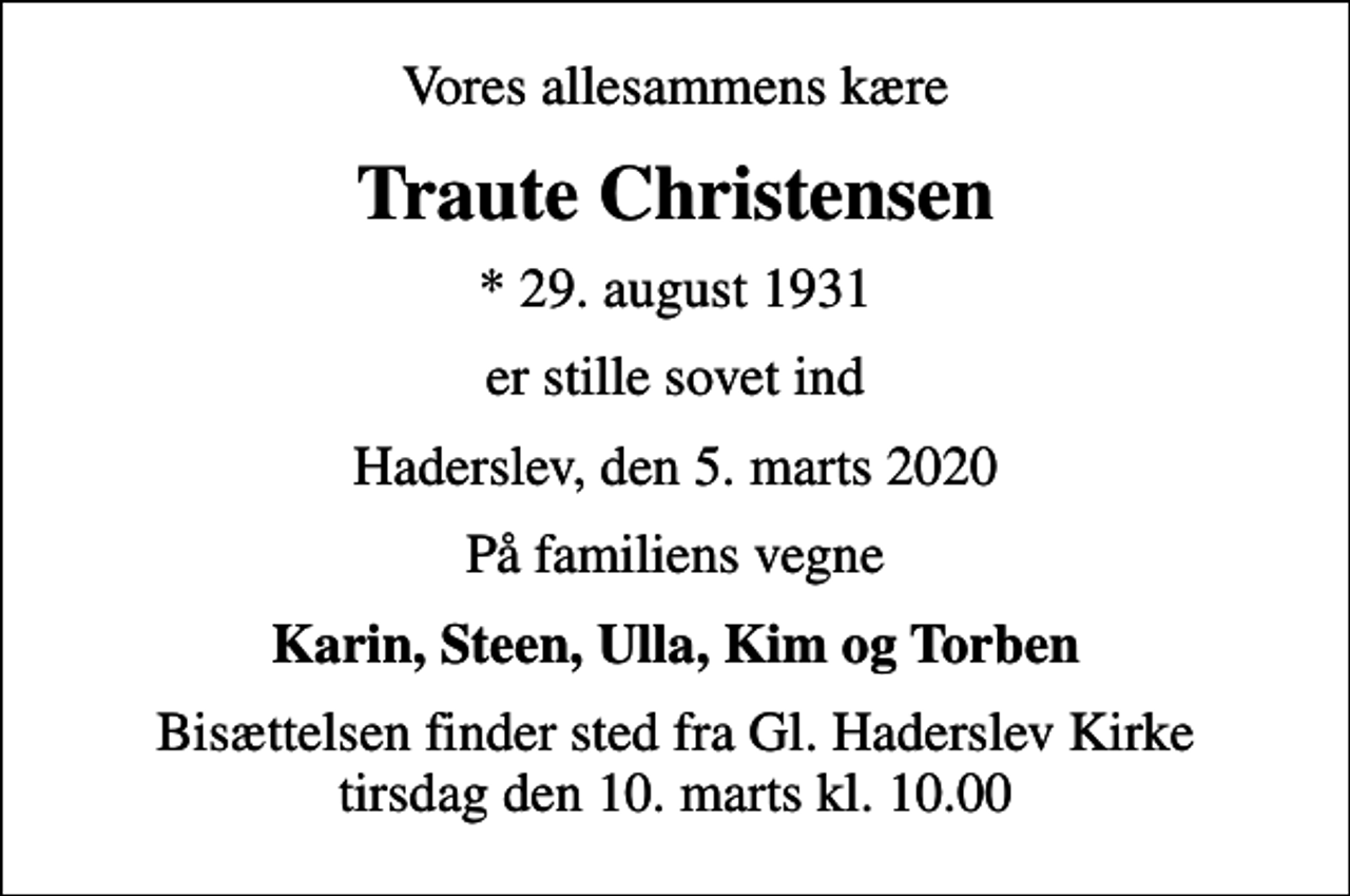 <p>Vores allesammens kære<br />Traute Christensen<br />* 29. august 1931<br />er stille sovet ind<br />Haderslev, den 5. marts 2020<br />På familiens vegne<br />Karin, Steen, Ulla, Kim og Torben<br />Bisættelsen finder sted fra Gl. Haderslev Kirke tirsdag den 10. marts kl. 10.00</p>