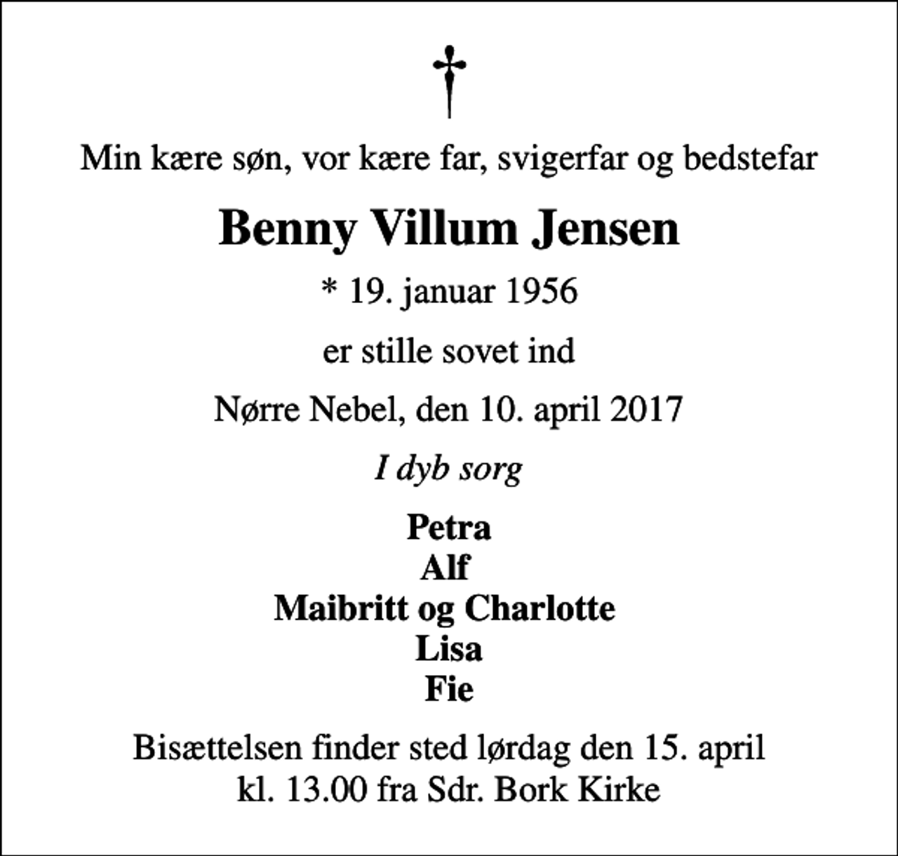 <p>Min kære søn, vor kære far, svigerfar og bedstefar<br />Benny Villum Jensen<br />* 19. januar 1956<br />er stille sovet ind<br />Nørre Nebel, den 10. april 2017<br />I dyb sorg<br />Petra Alf Maibritt og Charlotte Lisa Fie<br />Bisættelsen finder sted lørdag den 15. april kl. 13.00 fra Sdr. Bork Kirke</p>