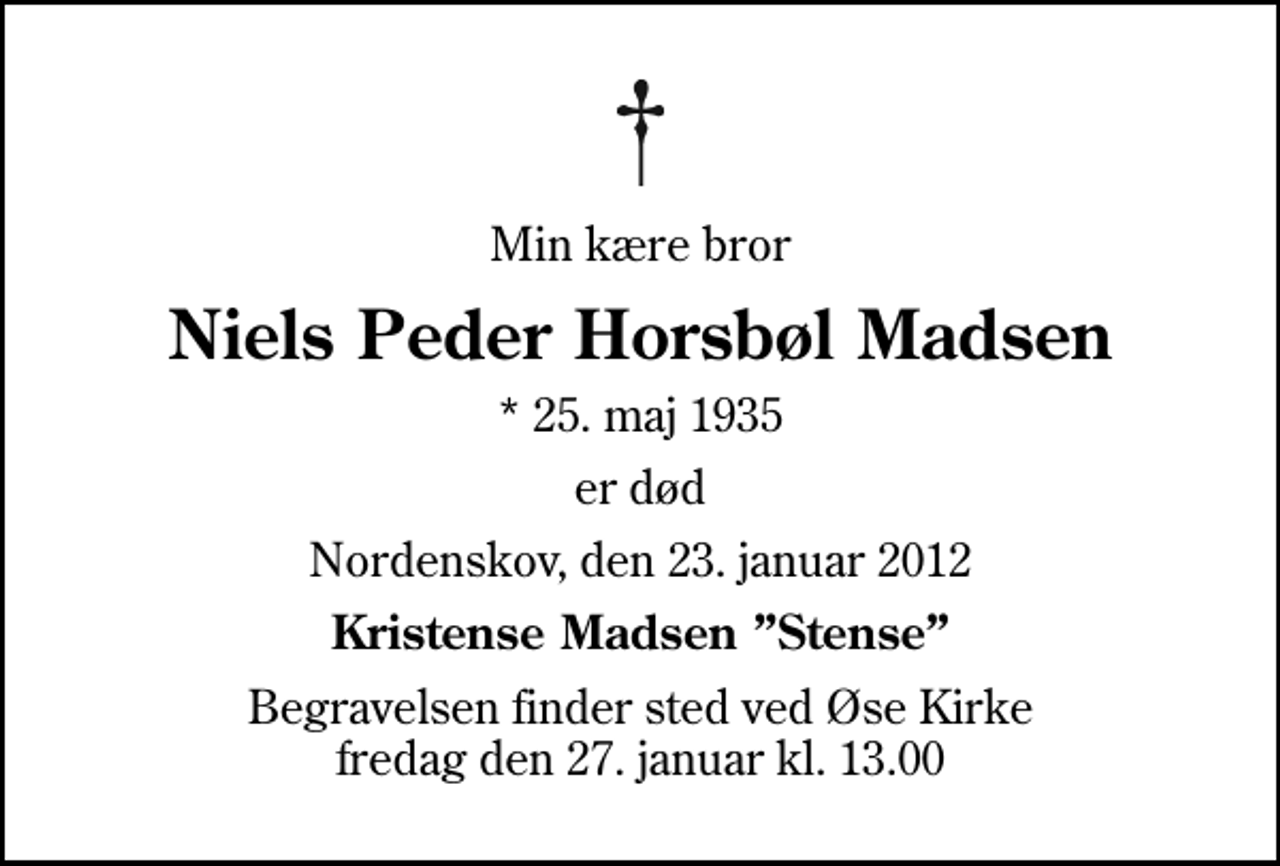 <p>Min kære bror<br />Niels Peder Horsbøl Madsen<br />* 25. maj 1935<br />er død<br />Nordenskov, den 23. januar 2012<br />Kristense Madsen Stense<br />Begravelsen finder sted ved Øse Kirke fredag den 27. januar kl. 13.00</p>