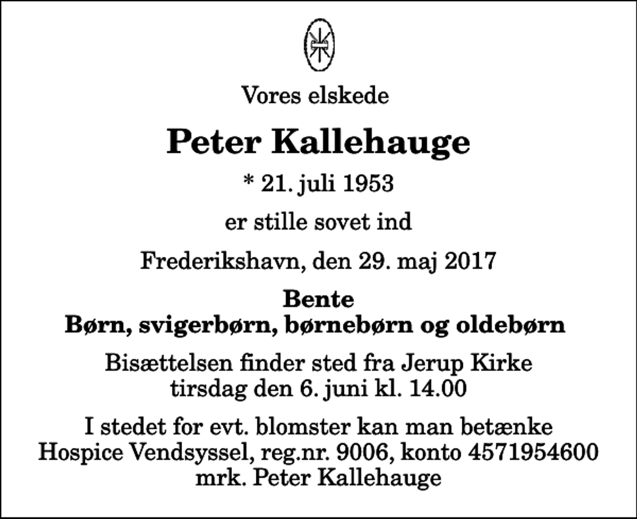 <p>Vores elskede<br />Peter Kallehauge<br />* 21. juli 1953<br />er stille sovet ind<br />Frederikshavn, den 29. maj 2017<br />Bente Børn, svigerbørn, børnebørn og oldebørn<br />Bisættelsen finder sted fra Jerup Kirke tirsdag den 6. juni kl. 14.00<br />I stedet for evt. blomster kan man betænke<br />Hospice Vendsyssel reg.nr.9006,konto4571954600mrk. Peter<br />Kallehauge</p>