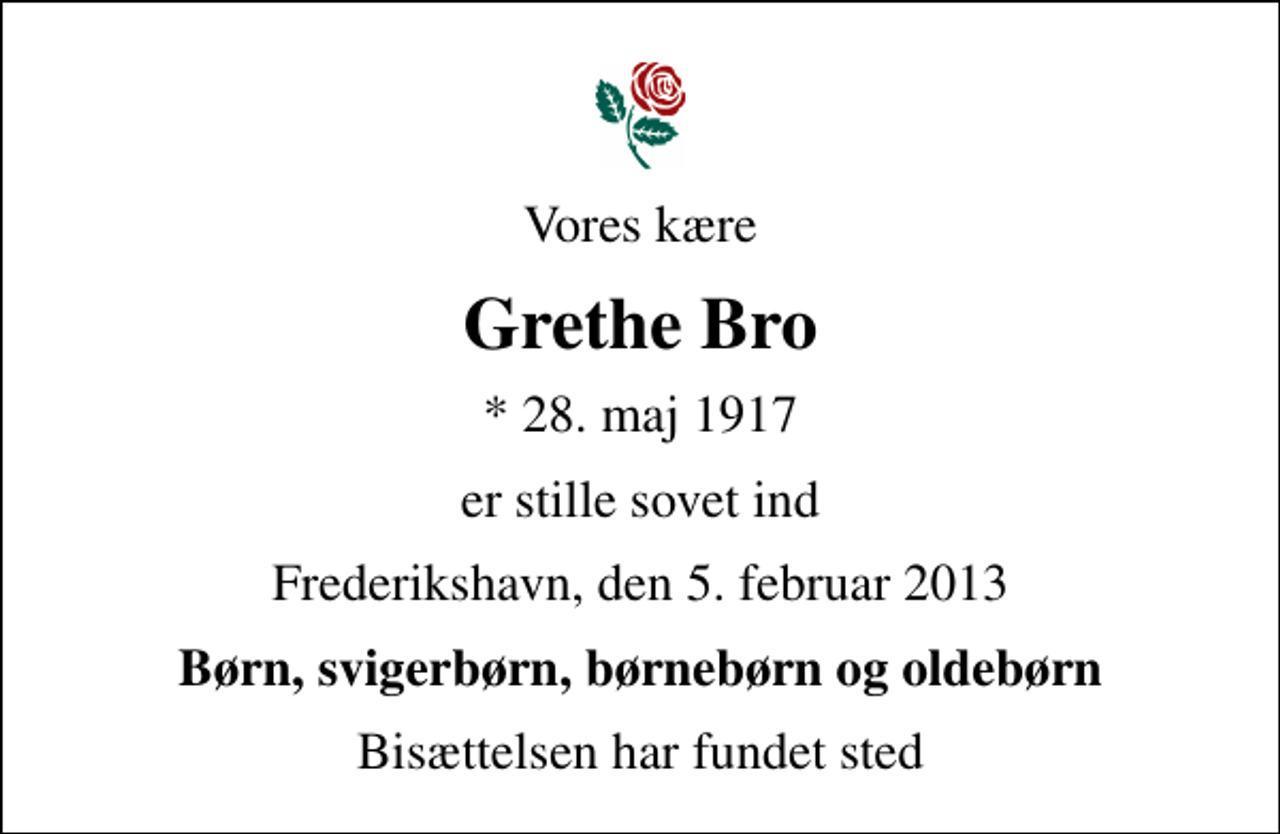 <p>Vores kære<br />Grethe Bro<br />* 28. maj 1917<br />er stille sovet ind<br />Frederikshavn, den 5. februar 2013<br />Børn, svigerbørn, børnebørn og oldebørn<br />Bisættelsen har fundet sted</p>