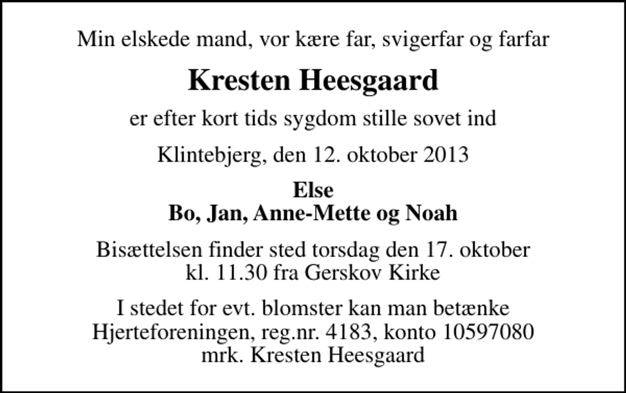 <p>Min elskede mand, vor kære far, svigerfar og farfar<br />Kresten Heesgaard<br />er efter kort tids sygdom stille sovet ind<br />Klintebjerg, den 12. oktober 2013<br />Else Bo, Jan, Anne-Mette og Noah<br />Bisættelsen finder sted torsdag den 17. oktober kl. 11.30 fra Gerskov Kirke<br />I stedet for evt. blomster kan man betænke<br />Hjerteforeningen reg.4183,konto10597080mrk. Kresten<br />Heesgaard</p>