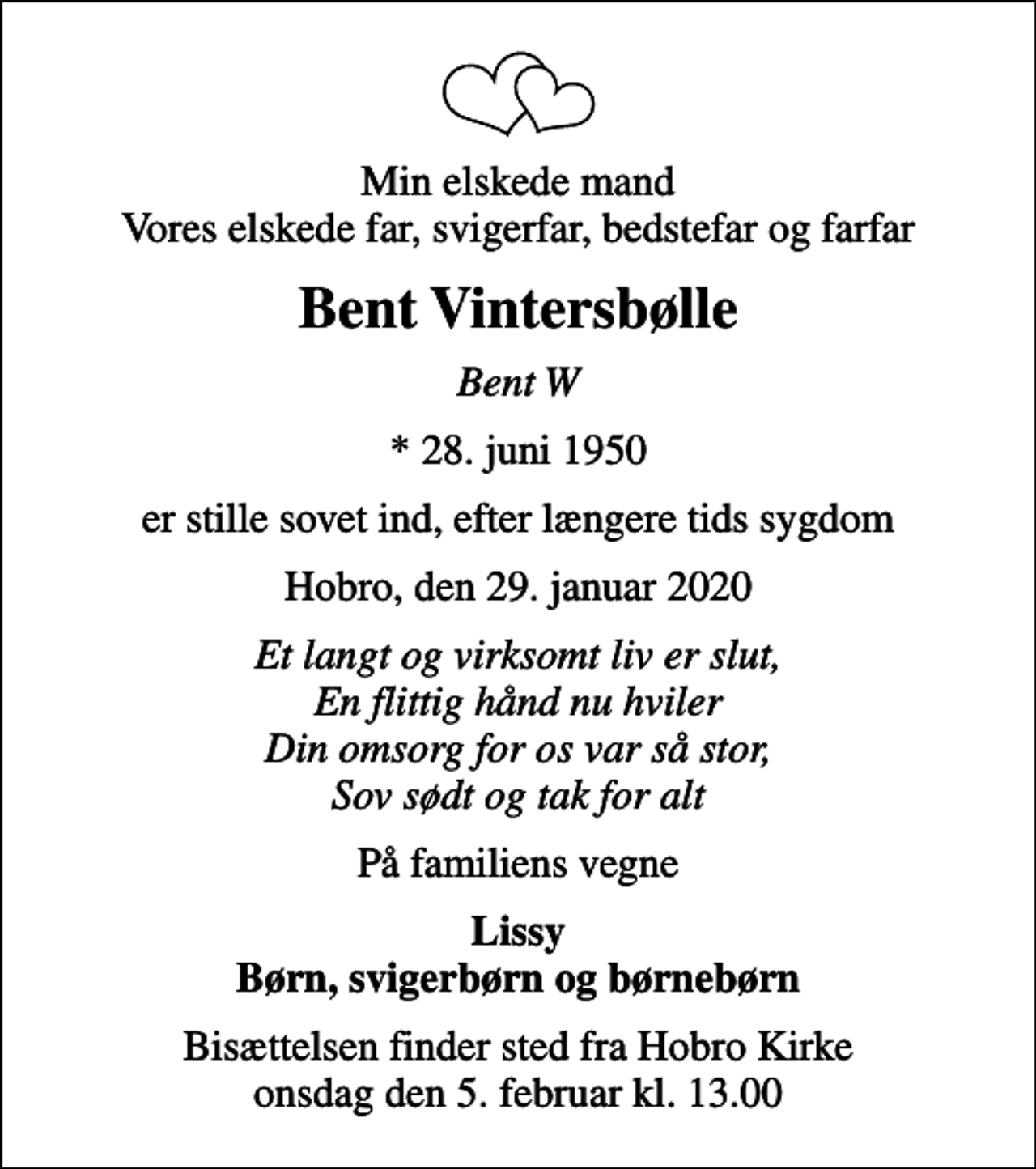 <p>Min elskede mand Vores elskede far, svigerfar, bedstefar og farfar<br />Bent Vintersbølle<br />Bent W<br />* 28. juni 1950<br />er stille sovet ind, efter længere tids sygdom<br />Hobro, den 29. januar 2020<br />Et langt og virksomt liv er slut, En flittig hånd nu hviler Din omsorg for os var så stor, Sov sødt og tak for alt<br />På familiens vegne<br />Lissy Børn, svigerbørn og børnebørn<br />Bisættelsen finder sted fra Hobro Kirke onsdag den 5. februar kl. 13.00</p>