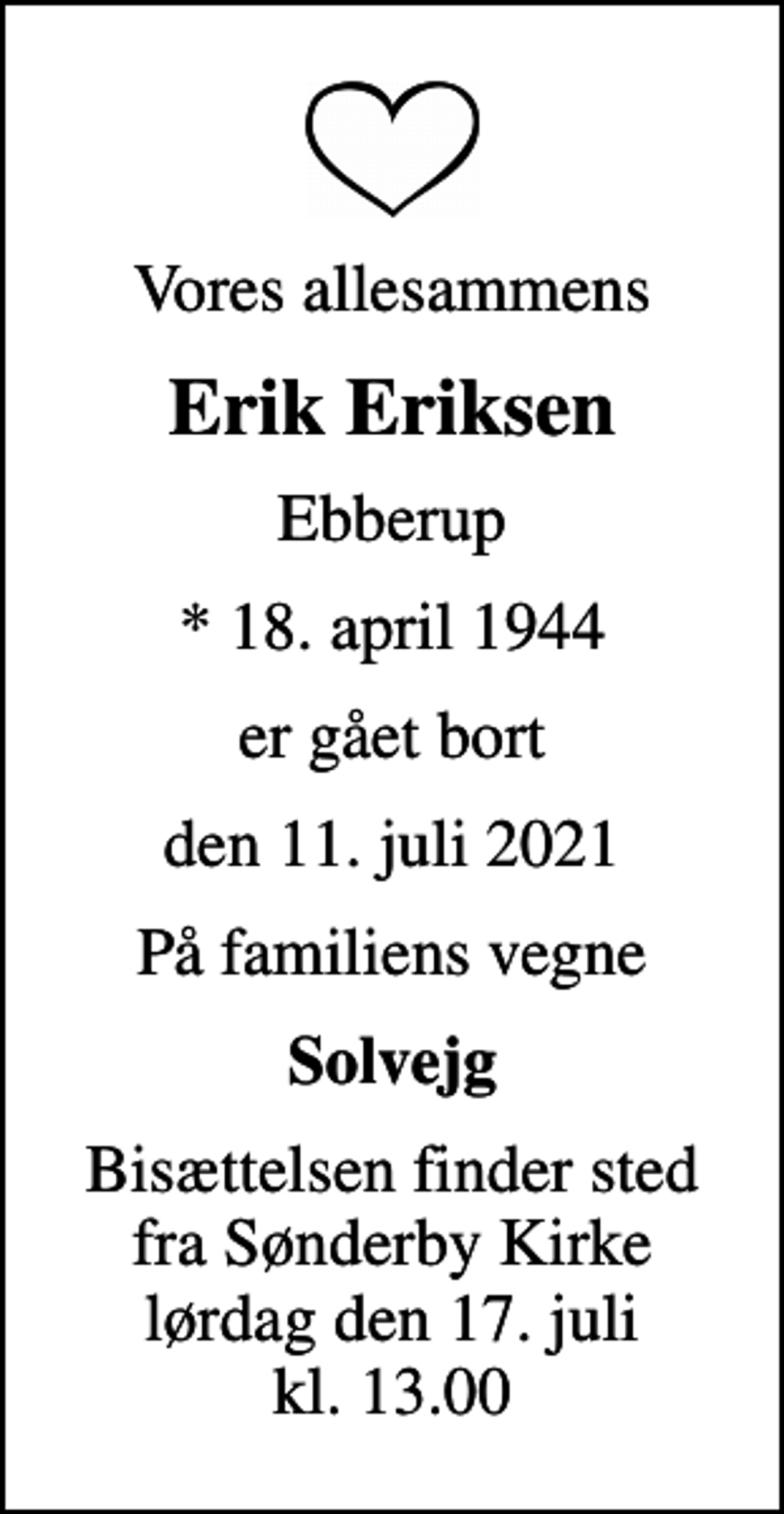 <p>Vores allesammens<br />Erik Eriksen<br />Ebberup<br />* 18. april 1944<br />er gået bort<br />den 11. juli 2021<br />På familiens vegne<br />Solvejg<br />Bisættelsen finder sted fra Sønderby Kirke lørdag den 17. juli kl. 13.00</p>