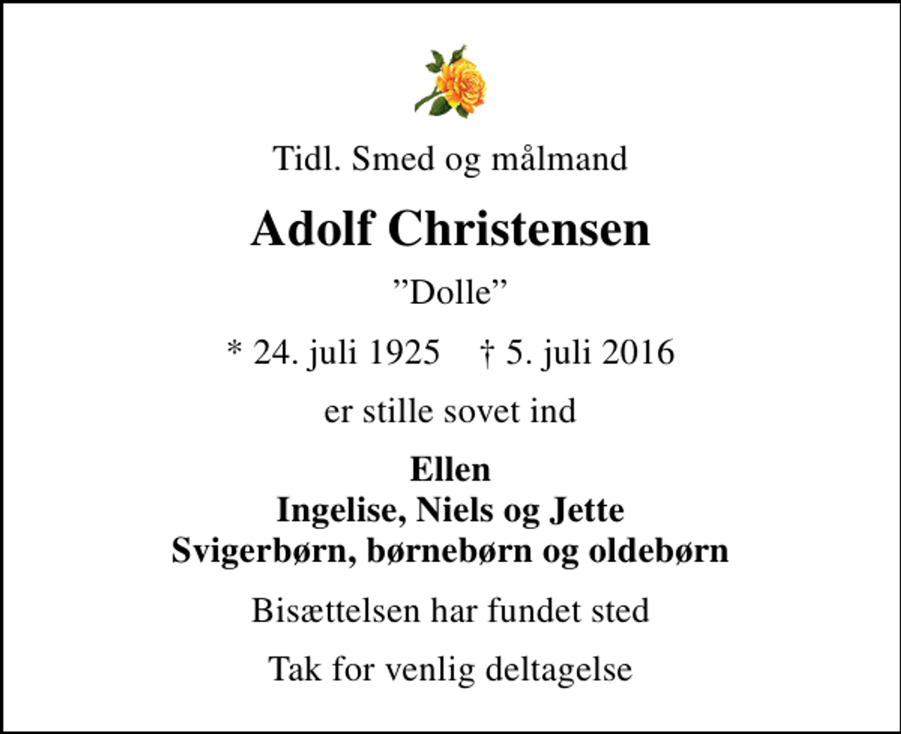 <p>Tidl. Smed og målmand<br />Adolf Christensen<br />Dolle<br />* 24. juli 1925 ✝ 5. juli 2016<br />er stille sovet ind<br />Ellen Ingelise, Niels og Jette Svigerbørn, børnebørn og oldebørn<br />Bisættelsen har fundet sted<br />Tak for venlig deltagelse</p>