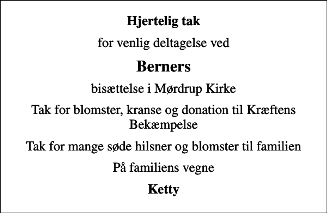 <p>Hjertelig tak<br />for venlig deltagelse ved<br />Berners<br />bisættelse i Mørdrup Kirke<br />Tak for blomster, kranse og donation til Kræftens Bekæmpelse<br />Tak for mange søde hilsner og blomster til familien<br />På familiens vegne<br />Ketty</p>