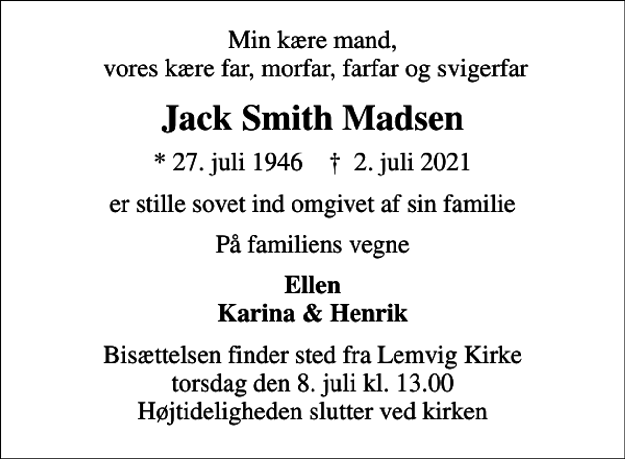<p>Min kære mand, vores kære far, morfar, farfar og svigerfar<br />Jack Smith Madsen<br />* 27. juli 1946 ✝ 2. juli 2021<br />er stille sovet ind omgivet af sin familie<br />På familiens vegne<br />Ellen Karina &amp; Henrik<br />Bisættelsen finder sted fra Lemvig Kirke torsdag den 8. juli kl. 13.00 Højtideligheden slutter ved kirken</p>