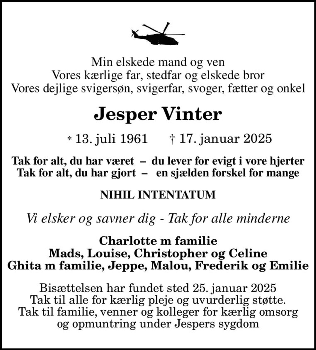Min elskede mand og ven Vores kærlige far, stedfar og elskede bror Vores dejlige svigersøn, svigerfar, svoger, fætter og onkel Jesper Vinter * 13. juli 1961 † 17. januar 2025 Tak for alt, du har været – du lever for evigt i vore hjerter Tak for alt, du har gjort – en sjælden forskel for mange NIHIL INTENTATUM Vi elsker og savner dig - Tak for alle minderne Charlotte m familie Mads, Louise, Christopher og Celine Ghita m familie, Jeppe, Malou, Frederik og Emilie Bisættelsen har fundet sted 25. januar 2025 Tak til alle for kærlig pleje og uvurderlig støtte. Tak til familie, venner og kolleger for kærlig omsorg og opmuntring under Jespers sygdom