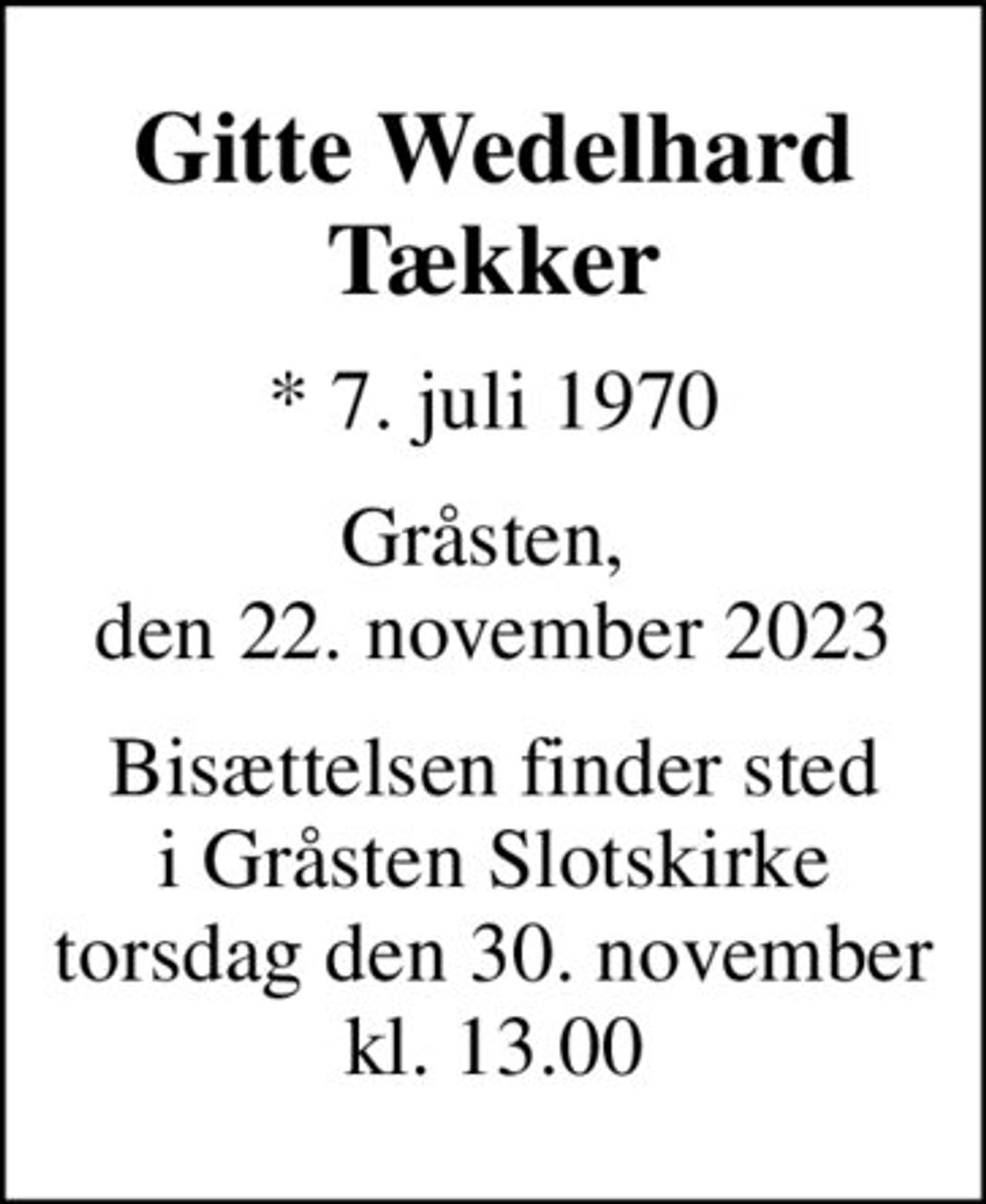 Gitte Wedelhard Tækker
* 7. juli 1970
Gråsten,  den 22. november 2023
Bisættelsen finder sted i Gråsten Slotskirke torsdag den 30. november kl. 13.00