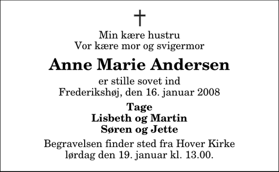 <p>Min kære hustru Vor kære mor og svigermor<br />Anne Marie Andersen<br />er stille sovet ind Frederikshøj, den 16. januar 2008<br />Tage Lisbeth og Martin Søren og Jette<br />Begravelsen finder sted fra Hover Kirke lørdag den 19. januar kl. 13.00</p>